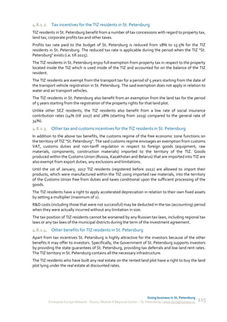 4.8.1.2. Tax incentives for the TIZ residents in St. Petersburg
TIZ residents in St. Petersburg benefit from a number of tax concessions with regard to property tax,
land tax, corporate profits tax and other taxes.
Profits tax rate paid to the budget of St. Petersburg is reduced from 18% to 13.5% for the TIZ
residents in St. Petersburg. The reduced tax rate is applicable during the period when the TIZ "St.
Petersburg" exists (i.e. till 2025).
The TIZ residents in St. Petersburg enjoy full exemption from property tax in respect to the property
located inside the TIZ which is used inside of the TIZ and accounted for on the balance of the TIZ
resident.
The TIZ residents are exempt from the transport tax for a period of 5 years starting from the date of
the transport vehicle registration in St. Petersburg. The said exemption does not apply in relation to
water and air transport vehicles.
The TIZ residents in St. Petersburg also benefit from an exemption from the land tax for the period
of 5 years starting from the registration of the property rights for that land plot.
Unlike other SEZ residents, the TIZ residents also benefit from a low rate of social insurance
contribution rates (14% (till 2017) and 28% (starting from 2019) compared to the general rate of
34%).
4.8.1.3. Other tax and customs incentives for the TIZ residents in St. Petersburg
In addition to the above tax benefits, the customs regime of the free economic zone functions on
the territory of TIZ "St. Petersburg". The said customs regime envisages an exemption from customs
VAT, customs duties and non-tariff regulation in respect to foreign goods (equipment, raw
materials, components, construction materials) imported to the territory of the TIZ. Goods
produced within the Customs Union (Russia, Kazakhstan and Belarus) that are imported into TIZ are
also exempt from export duties, any exclusions and limitations.
Until the 1st of January, 2017 TIZ residents (registered before 2012) are allowed to import their
products, which were manufactured within the TIZ using imported raw materials, into the territory
of the Customs Union free from duties and taxes conditional upon the sufficient processing of the
goods.
The TIZ residents have a right to apply accelerated depreciation in relation to their own fixed assets
by setting a multiplier (maximum of 2).
R&D costs (including those that were not successful) may be deducted in the tax (accounting) period
when they were actually incurred without any limitation in size.
The tax position of TIZ residents cannot be worsened by any Russian tax laws, including regional tax
laws or any tax laws of the municipal districts during the term of the investment agreement.
4.8.1.4. Other benefits for TIZ residents in St. Petersburg
Apart from tax incentives St. Petersburg is highly attractive for the investors because of the other
benefits it may offer to investors. Specifically, the Government of St. Petersburg supports investors
by providing the state guarantees of St. Petersburg, providing tax deferrals and low land rent rates.
The TIZ territory in St. Petersburg contains all the necessary infrastructure.
The TIZ residents who have built any real estate on the rented land plot have a right to buy the land
plot lying under the real estate at discounted rates.




                                                                             Doing business in St. Petersburg
         Enterprise Europe Network - Russia, Module A Regional Center – St. Petersburg | www.doingbusiness.ru   115
 