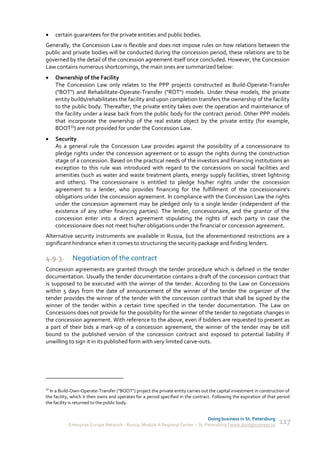     certain guarantees for the private entities and public bodies.
Generally, the Concession Law is flexible and does not impose rules on how relations between the
public and private bodies will be conducted during the concession period, these relations are to be
governed by the detail of the concession agreement itself once concluded. However, the Concession
Law contains numerous shortcomings, the main ones are summarized below:
    Ownership of the Facility
     The Concession Law only relates to the PPP projects constructed as Build-Operate-Transfer
     ("BOT") and Rehabilitate-Operate-Transfer ("ROT") models. Under these models, the private
     entity builds/rehabilitates the facility and upon completion transfers the ownership of the facility
     to the public body. Thereafter, the private entity takes over the operation and maintenance of
     the facility under a lease back from the public body for the contract period. Other PPP models
     that incorporate the ownership of the real estate object by the private entity (for example,
     BOOT33) are not provided for under the Concession Law.
    Security
     As a general rule the Concession Law provides against the possibility of a concessionaire to
     pledge rights under the concession agreement or to assign the rights during the construction
     stage of a concession. Based on the practical needs of the investors and financing institutions an
     exception to this rule was introduced with regard to the concessions on social facilities and
     amenities (such as water and waste treatment plants, energy supply facilities, street lightning
     and others). The concessionaire is entitled to pledge his/her rights under the concession
     agreement to a lender, who provides financing for the fulfillment of the concessionaire's
     obligations under the concession agreement. In compliance with the Concession Law the rights
     under the concession agreement may be pledged only to a single lender (independent of the
     existence of any other financing parties). The lender, concessionaire, and the grantor of the
     concession enter into a direct agreement stipulating the rights of each party in case the
     concessionaire does not meet his/her obligations under the financial or concession agreement.
Alternative security instruments are available in Russia, but the aforementioned restrictions are a
significant hindrance when it comes to structuring the security package and finding lenders.

4.9.3.       Negotiation of the contract
Concession agreements are granted through the tender procedure which is defined in the tender
documentation. Usually the tender documentation contains a draft of the concession contract that
is supposed to be executed with the winner of the tender. According to the Law on Concessions
within 5 days from the date of announcement of the winner of the tender the organizer of the
tender provides the winner of the tender with the concession contract that shall be signed by the
winner of the tender within a certain time specified in the tender documentation. The Law on
Concessions does not provide for the possibility for the winner of the tender to negotiate changes in
the concession agreement. With reference to the above, even if bidders are requested to present as
a part of their bids a mark-up of a concession agreement, the winner of the tender may be still
bound to the published version of the concession contract and exposed to potential liability if
unwilling to sign it in its published form with very limited carve-outs.




33
  In a Build-Own-Operate-Transfer ("BOOT") project the private entity carries out the capital investment in construction of
the facility, which it then owns and operates for a period specified in the contract. Following the expiration of that period
the facility is returned to the public body.


                                                                               Doing business in St. Petersburg
           Enterprise Europe Network - Russia, Module A Regional Center – St. Petersburg | www.doingbusiness.ru        117
 
