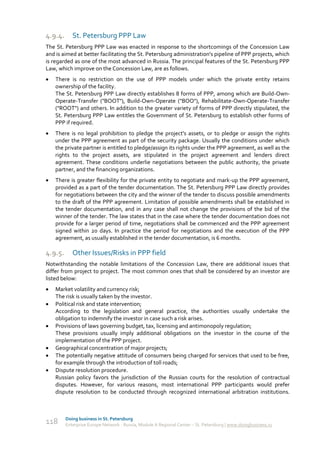 4.9.4.      St. Petersburg PPP Law
The St. Petersburg PPP Law was enacted in response to the shortcomings of the Concession Law
and is aimed at better facilitating the St. Petersburg administration's pipeline of PPP projects, which
is regarded as one of the most advanced in Russia. The principal features of the St. Petersburg PPP
Law, which improve on the Concession Law, are as follows.
   There is no restriction on the use of PPP models under which the private entity retains
    ownership of the facility.
    The St. Petersburg PPP Law directly establishes 8 forms of PPP, among which are Build-Own-
    Operate-Transfer ("BOOT"), Build-Own-Operate ("BOO"), Rehabilitate-Own-Operate-Transfer
    ("ROOT") and others. In addition to the greater variety of forms of PPP directly stipulated, the
    St. Petersburg PPP Law entitles the Government of St. Petersburg to establish other forms of
    PPP if required.
   There is no legal prohibition to pledge the project's assets, or to pledge or assign the rights
    under the PPP agreement as part of the security package. Usually the conditions under which
    the private partner is entitled to pledge/assign its rights under the PPP agreement, as well as the
    rights to the project assets, are stipulated in the project agreement and lenders direct
    agreement. These conditions underlie negotiations between the public authority, the private
    partner, and the financing organizations.
   There is greater flexibility for the private entity to negotiate and mark-up the PPP agreement,
    provided as a part of the tender documentation. The St. Petersburg PPP Law directly provides
    for negotiations between the city and the winner of the tender to discuss possible amendments
    to the draft of the PPP agreement. Limitation of possible amendments shall be established in
    the tender documentation, and in any case shall not change the provisions of the bid of the
    winner of the tender. The law states that in the case where the tender documentation does not
    provide for a larger period of time, negotiations shall be commenced and the PPP agreement
    signed within 20 days. In practice the period for negotiations and the execution of the PPP
    agreement, as usually established in the tender documentation, is 6 months.

4.9.5.      Other Issues/Risks in PPP field
Notwithstanding the notable limitations of the Concession Law, there are additional issues that
differ from project to project. The most common ones that shall be considered by an investor are
listed below:
   Market volatility and currency risk;
    The risk is usually taken by the investor.
   Political risk and state intervention;
    According to the legislation and general practice, the authorities usually undertake the
    obligation to indemnify the investor in case such a risk arises.
   Provisions of laws governing budget, tax, licensing and antimonopoly regulation;
    These provisions usually imply additional obligations on the investor in the course of the
    implementation of the PPP project.
   Geographical concentration of major projects;
   The potentially negative attitude of consumers being charged for services that used to be free,
    for example through the introduction of toll roads;
   Dispute resolution procedure.
    Russian policy favors the jurisdiction of the Russian courts for the resolution of contractual
    disputes. However, for various reasons, most international PPP participants would prefer
    dispute resolution to be conducted through recognized international arbitration institutions.



         Doing business in St. Petersburg
118      Enterprise Europe Network - Russia, Module A Regional Center – St. Petersburg | www.doingbusiness.ru
 