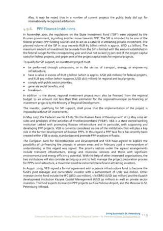 Also, it may be noted that in a number of current projects the public body did opt for
    internationally recognized arbitration.

4.9.6.     PPP Finance Institutions
In November 2005 the regulations on the State Investment Fund ("SIF") were adopted by the
Russian government, signalling another move towards PPP. The SIF is intended to be one of the
federal primary PPP funding sources and to act as a catalyst in attracting private investment. The
planned volume of the SIF in 2012 exceeds RUB 65 billion (which is approx. USD 2.1 billion). The
maximum amount of investment to be made from the SIF is limited with the amount established in
the federal budget for the corresponding year and shall not exceed 75 per cent of the project capital
costs for federal projects, and 50 per cent of the project capital costs for regional projects.
To qualify for SIF support, an investment project must:
   be performed through concessions, or in the sectors of transport, energy, or engineering
    infrastructure;
   have a value in excess of RUB 5 billion (which is approx. USD 166 million) for federal projects,
    and RUB 500 million (which is approx. USD 16.6 million) for regional and local projects;
   comply with public sector priorities;
   generate social benefits, and
   breakeven.
In addition to the above, regional investment project must also be financed from the regional
budget to an amount not less than that estimated for the regional/municipal co-financing of
investment projects by the Ministry of Regional Development.
The investor, qualifying for SIF support, shall prove that the implementation of the project is
impossible without SIF investments.
In May 2007, the Federal Law No FZ-82 'On the Russian Bank of Development' of 17 May 2007 set
rules and principles of the activities of Vnesheconombank ("VEB"). VEB is a state owned banking
institution tasked with promoting Russian infrastructure and in particular, with supporting and
developing PPP projects. VEB is currently considered as one of the institutions that will play a key
role in the further development of Russian PPPs. In this regard a PPP task force has recently been
created within VEB to study, standardize and promote PPP practices in Russia.
The European Bank for Reconstruction and Development and VEB have agreed to explore the
possibility of co-financing the projects in certain areas and in February 2008 a memorandum of
understanding in this regard was signed. The priority sectors under the agreed arrangements
include transport infrastructure, energy and municipal services and those with significant
environmental and energy efficiency potential. With the help of other interested organizations, the
two institutions will also consider setting up a unit to help manage the project preparation process
for PPPs in infrastructure, a move that could be extremely beneficial in attracting investors.
In August 2009, VEB signed a formal agreement with a private infrastructure fund to become the
fund's joint manager and cornerstone investor with a commitment of USD 200 million. Other
investors in the fund include the IFC (USD 100 million), the EBRD (USD 100 million) and the Kazakh
development institution Kazyna Capital Management (USD 30 million) as well as private sector
investors. The fund expects to invest in PPP projects such as Pulkovo Airport, and the Moscow to St.
Petersburg toll road.




                                                                             Doing business in St. Petersburg
         Enterprise Europe Network - Russia, Module A Regional Center – St. Petersburg | www.doingbusiness.ru   119
 