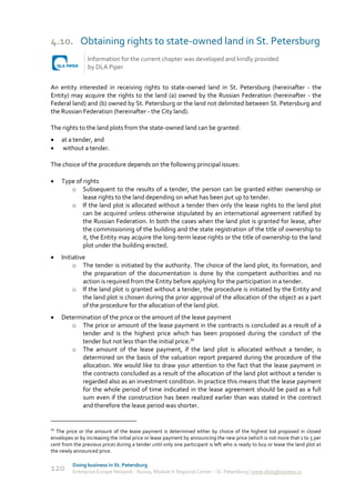 4.10. Obtaining rights to state-owned land in St. Petersburg
                 Information for the current chapter was developed and kindly provided
                 by DLA Piper


An entity interested in receiving rights to state-owned land in St. Petersburg (hereinafter - the
Entity) may acquire the rights to the land (a) owned by the Russian Federation (hereinafter - the
Federal land) and (b) owned by St. Petersburg or the land not delimited between St. Petersburg and
the Russian Federation (hereinafter - the City land).

The rights to the land plots from the state-owned land can be granted:
    at a tender, and
    without a tender.

The choice of the procedure depends on the following principal issues:

    Type of rights
        o Subsequent to the results of a tender, the person can be granted either ownership or
             lease rights to the land depending on what has been put up to tender.
        o If the land plot is allocated without a tender then only the lease rights to the land plot
             can be acquired unless otherwise stipulated by an international agreement ratified by
             the Russian Federation. In both the cases when the land plot is granted for lease, after
             the commissioning of the building and the state registration of the title of ownership to
             it, the Entity may acquire the long-term lease rights or the title of ownership to the land
             plot under the building erected.
    Initiative
          o The tender is initiated by the authority. The choice of the land plot, its formation, and
              the preparation of the documentation is done by the competent authorities and no
              action is required from the Entity before applying for the participation in a tender.
          o If the land plot is granted without a tender, the procedure is initiated by the Entity and
              the land plot is chosen during the prior approval of the allocation of the object as a part
              of the procedure for the allocation of the land plot.
    Determination of the price or the amount of the lease payment
        o The price or amount of the lease payment in the contracts is concluded as a result of a
           tender and is the highest price which has been proposed during the conduct of the
           tender but not less than the initial price.34
        o The amount of the lease payment, if the land plot is allocated without a tender, is
           determined on the basis of the valuation report prepared during the procedure of the
           allocation. We would like to draw your attention to the fact that the lease payment in
           the contracts concluded as a result of the allocation of the land plot without a tender is
           regarded also as an investment condition. In practice this means that the lease payment
           for the whole period of time indicated in the lease agreement should be paid as a full
           sum even if the construction has been realized earlier than was stated in the contract
           and therefore the lease period was shorter.


34
  The price or the amount of the lease payment is determined either by choice of the highest bid proposed in closed
envelopes or by increasing the initial price or lease payment by announcing the new price (which is not more that 1 to 5 per
cent from the previous price) during a tender until only one participant is left who is ready to buy or lease the land plot at
the newly announced price.

          Doing business in St. Petersburg
120       Enterprise Europe Network - Russia, Module A Regional Center – St. Petersburg | www.doingbusiness.ru
 