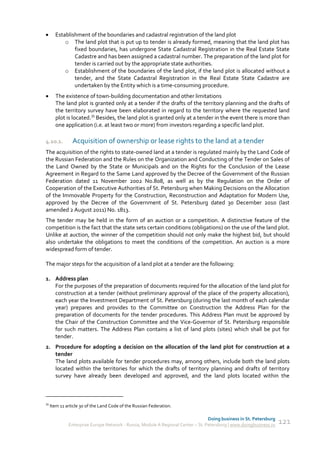       Establishment of the boundaries and cadastral registration of the land plot
           o The land plot that is put up to tender is already formed, meaning that the land plot has
               fixed boundaries, has undergone State Cadastral Registration in the Real Estate State
               Cadastre and has been assigned a cadastral number. The preparation of the land plot for
               tender is carried out by the appropriate state authorities.
           o Establishment of the boundaries of the land plot, if the land plot is allocated without a
               tender, and the State Cadastral Registration in the Real Estate State Cadastre are
               undertaken by the Entity which is a time-consuming procedure.
      The existence of town-building documentation and other limitations
       The land plot is granted only at a tender if the drafts of the territory planning and the drafts of
       the territory survey have been elaborated in regard to the territory where the requested land
       plot is located.35 Besides, the land plot is granted only at a tender in the event there is more than
       one application (i.e. at least two or more) from investors regarding a specific land plot.

4.10.1.         Acquisition of ownership or lease rights to the land at a tender
The acquisition of the rights to state-owned land at a tender is regulated mainly by the Land Code of
the Russian Federation and the Rules on the Organization and Conducting of the Tender on Sales of
the Land Owned by the State or Municipals and on the Rights for the Conclusion of the Lease
Agreement in Regard to the Same Land approved by the Decree of the Government of the Russian
Federation dated 11 November 2002 No.808, as well as by the Regulation on the Order of
Cooperation of the Executive Authorities of St. Petersburg when Making Decisions on the Allocation
of the Immovable Property for the Construction, Reconstruction and Adaptation for Modern Use,
approved by the Decree of the Government of St. Petersburg dated 30 December 2010 (last
amended 2 August 2011) No. 1813.
The tender may be held in the form of an auction or a competition. A distinctive feature of the
competition is the fact that the state sets certain conditions (obligations) on the use of the land plot.
Unlike at auction, the winner of the competition should not only make the highest bid, but should
also undertake the obligations to meet the conditions of the competition. An auction is a more
widespread form of tender.

The major steps for the acquisition of a land plot at a tender are the following:

1. Address plan
   For the purposes of the preparation of documents required for the allocation of the land plot for
   construction at a tender (without preliminary approval of the place of the property allocation),
   each year the Investment Department of St. Petersburg (during the last month of each calendar
   year) prepares and provides to the Committee on Construction the Address Plan for the
   preparation of documents for the tender procedures. This Address Plan must be approved by
   the Chair of the Construction Committee and the Vice-Governor of St. Petersburg responsible
   for such matters. The Address Plan contains a list of land plots (sites) which shall be put for
   tender.
2. Procedure for adopting a decision on the allocation of the land plot for construction at a
   tender
   The land plots available for tender procedures may, among others, include both the land plots
   located within the territories for which the drafts of territory planning and drafts of territory
   survey have already been developed and approved, and the land plots located within the



35
     Item 11 article 30 of the Land Code of the Russian Federation.

                                                                                  Doing business in St. Petersburg
              Enterprise Europe Network - Russia, Module A Regional Center – St. Petersburg | www.doingbusiness.ru   121
 