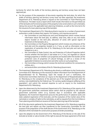 territories for which the drafts of the territory planning and territory survey have not been
  approved yet.
     For the purpose of the preparation of documents regarding the land plots, for which the
      drafts of territory planning and territory survey have not been approved, the Investment
      Department of St. Petersburg directs a request to the Committee on Town-Planning and
      Architecture. The latter issues a report which shall include information on the permitted use
      of the land plot and functional purpose of the property to be constructed on such a land plot,
      taking into account the applicable town-planning limitations, as well as the time terms for
      the issuance of a town-planning map of the land plot.
     The Investment Department of St. Petersburg directs inquiries to a number of government
      authorities in order to obtain their reports. For instance, such inquiries are sent to:
          o the Committee on Land Resources and Land Development (which reviews factual
              information about the land plot, its address, total area, data on any real estate
              objects located on the land plot, allocation of zones with special regime of
              treatment on the land plot, etc.),
          o the Committee on City Property Management (which reviews encumbrances of the
              land plot and the properties located on it, if any, as well as information on the
              registration of ownership title of St. Petersburg to the land plot and real estate
              located on it, etc.),
          o the Committee on State Control, Use and Protection of Cultural Properties (which
              reviews whether the land plot or real estate on it, if any, are regarded as cultural
              heritage properties or whether such properties are located within the borders of the
              protection zone of properties of cultural heritage, as well as a review of the
              applicable limitations to construction and other works on such properties),
          o the Committee on Energy (which reviews the technical conditions for connection to
              utilities, etc.),
         o and several other committees of the St. Petersburg Government.
     The Investment Department of St. Petersburg also directs a notification to the Construction
      Committee of St. Petersburg on the necessity to obtain information from the Department of
      Rospotrebnadzor for St. Petersburg. Upon the receipt of such a notification, the
      Construction Committee shall direct an inquiry to the Department of Rospotrebnadzor for
      St. Petersburg on the compliance of the planned use of the targeted land plot with the
      sanitary rules established by the Federal Law "On sanitary-epidemiological wellbeing of the
      population", and submit the received response to such an inquiry to the Investment
      Department of St. Petersburg.
     Upon the obtainment by the Investment Department of St. Petersburg of the reports of all
      the government authorities mentioned above (which shall be prepared by the relevant
      government authorities within 10-14 business days in accordance with applicable
      legislation), the Investment Department procures the performance of cadastral works and
      state cadastral registration of the land plot, and the evaluation of the market value of the
      real estate or complex of rights to the real estate, as well as requests from the Committee on
      Town-planning and Architecture issuance of the town-planning map of the land plot.
     All of the documents gathered by the Investment Department of St. Petersburg regarding
      the land plot and reports are then transferred to the Construction Committee for the
      purpose of the preparation of the draft Decree of the Government of St. Petersburg on the
      allocation of the real estate for construction purposes at tender proceedings.
     Upon the adoption by the Government of St. Petersburg of the Decree on the sale of the
      land plot at tender or sale at tender of the right to execute the lease agreement of the land


      Doing business in St. Petersburg
122   Enterprise Europe Network - Russia, Module A Regional Center – St. Petersburg | www.doingbusiness.ru
 