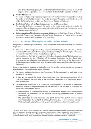 plot for construction purposes, the Construction Committee directs a package of documents
         required for the organization and performance of the tender to the organizer of the tender.
3. Results of the tender
   The results of the tender (auction or competition) are formalized in the minutes on the results of
   the tender which shall be signed by the tender organizer, the auctioneer (when the tender is
   held in the form of an open auction) and the winner on the date of the tender.
4. Conclusion of a land sale-and-purchase contract or a land-lease contract
   The signed and effective minutes on the results of the tender serves as the grounds for the
   conclusion of the land sale-and-purchase contract or the land-lease contract between the winner
   and the appropriate authority.36
5. State registration of the lease or ownership rights in the Unified State Register of Rights to
   Immovable Property and Transactions Thereof by the Department of Federal Services on state
   registration, cadastre and cartography in St. Petersburg.

4.10.2. Acquisition of lease rights to the land without a tender
The procedure for the acquisition of City Land37 is regulated in detailed form under the following
major acts:
    the Law of St. Petersburg dated 26 May 2004 (last amended 04 July 2011) No. 282-43 “On the
     procedure of the allocation of immovable properties owned by St. Petersburg for construction
     and reconstruction” (hereinafter - the St. Petersburg law);
    the Regulation on the Order of cooperation of the Executive authorities of St. Petersburg when
     making decisions on the Allocation of Immovable Properties for the Construction,
     Reconstruction and adaptation for modern use, approved by the Decree of the Government of
     St. Petersburg dated 30 December 2010 (last amended 2 August 2011) No. 1813 (hereinafter -
     the Decree).
The principal stages for providing land plots from the City land for construction without a tender in
accordance with current legislation are the following:
1. The Investor applies to the Construction Committee of St. Petersburg with an application for the
   allocation of a land plot.
2. If there are no grounds for denial of the application, the Construction Committee of St.
   Petersburg forwards the application to the Investment Department of St. Petersburg within 5
   (five) business days.
3. The Investment Department of St. Petersburg directs inquiries to a number of government
   authorities in order to obtain their reports on the possibility of the allocation of a land plot. For
   instance, such inquiries are sent to:
        the Committee of Town-Planning and Architecture (which reviews various town-planning
         limitations, the permitted use of the land plot, functional purpose of the object of planned
         construction, etc.),
        the Committee of Land Resources and Land Development (which reviews factual
         information about the land plot, its address, total area, data on any real estate located on
         the land plot, allocation of zones with special regime of treatment on the land plot, etc.),



36
   In regard to City land it is the local agency of the Committee on City Property Management; and in regard to the Federal
land - the appropriate Territorial department of the Federal Agency for State Property Management of St. Petersburg.
37
   Although the possibility of allocation of the land plot without tender is established in the Land Code, the procedure can
be factually realized only in regard to the City land as soon as there is no competent authority for Federal land.

                                                                               Doing business in St. Petersburg
           Enterprise Europe Network - Russia, Module A Regional Center – St. Petersburg | www.doingbusiness.ru       123
 