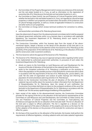     the Committee of City Property Management (which reviews encumbrances of the land plot
        and the real estate located on it, if any, as well as information on the registration of
        ownership title of St. Petersburg to the land plot and real estate located on it, etc.),
       the Committee on State Control, Use and Protection of Cultural Properties (which reviews
        whether the land plot or the real estate located on it, if any, are regarded as cultural heritage
        properties or whether such properties are located within the borders of the protection zone
        of cultural heritage properties, as well as a review of applicable limitations to construction
        and other works on such properties),
       the Committee on Energy (which reviews technical conditions for connection to utilities,
        etc.),
       and several other committees of St. Petersburg Government.
    Upon the obtainment of reports from the abovementioned committees (which shall be prepared
    by relevant government authorities within 10-14 business days in accordance with applicable
    legislation), the Investment Department of St. Petersburg directs such reports to the
    Construction Committee.
4. The Construction Committee, within five business days from the receipt of the above-
   mentioned reports, adopts a decision on the denial of the allocation of the land plot or on
   preparation of the memorandum to the attention of the Vice-Governor of St. Petersburg on the
   possibility of the preparation of the draft Decree of St. Petersburg on the allocation of the land
   plot for construction under investment conditions.
5. The Vice-Governor solicits the approval of the Governor of St. Petersburg.
6. The Governor of St. Petersburg may issue an approval and give orders regarding further action
   to be implemented by authorized government authorities. In pursuance of such orders the
   Investment Department of St. Petersburg:
       directs an inquiry to the Committee on Land Resources and Land Development for the
        issuance of the plan of allocation of the land plot on the cadastral map of the territory;
       sends to the competent authorities of St. Petersburg a notification on the necessity to
        inform the population on the possible provision of the land plot for construction (this is done
        in accordance with the requirements of the law of St. Petersburg No. 400-61 dated 5 July
        2006 “On the order of organization and conduct of public hearings and informing the
        population of construction/town-planning activities in St. Petersburg”);
       directs to the Construction Committee the plan of allocation of the land plot on the
        cadastral map and notifies about the necessity to obtain information from the Department
        of Rospotrebnadzor for St. Petersburg. Upon the receipt of such notification the
        Construction Committee shall direct an inquiry on the ecological conditions of the use of the
        land plot to the Department of Rospotrebnadzor for St. Petersburg in accordance with the
        Federal Law “On the sanitary-epidemiological wellbeing of the population”.
7. Upon receipt of the replies to the abovementioned inquiries, the Construction Committee
   provides for the signing of the Act on the allocation of the land plot by representatives of the
   Committee on Land Resources and Land Development, the Committee on State Control, the
   Use and Protection of Cultural Properties and the Committee on Town-planning and
   Architecture and approves the Act on allocation of the land plot itself. The Act on allocation of
   the land plot is subject to official publication. The Act is regarded as a decision on the
   preliminary approval of the place of allocation of the property and serves as the basis for the
   further adoption of the decision on the provision of the land plot for construction and stays in
   effect for 3 years.
8. On the basis of the issued Act on the allocation of the land plot, the Investor shall perform the
   requirements of effective legislation, including cadastral works and state cadastral registration


        Doing business in St. Petersburg
124     Enterprise Europe Network - Russia, Module A Regional Center – St. Petersburg | www.doingbusiness.ru
 