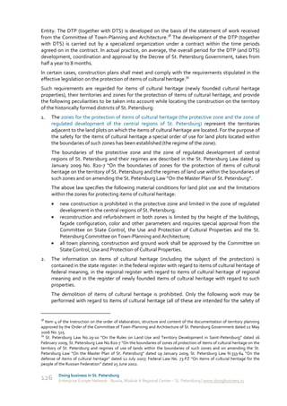 Entity. The DTP (together with DTS) is developed on the basis of the statement of work received
from the Committee of Town-Planning and Architecture.38 The development of the DTP (together
with DTS) is carried out by a specialized organization under a contract within the time periods
agreed on in the contract. In actual practice, on average, the overall period for the DTP (and DTS)
development, coordination and approval by the Decree of St. Petersburg Government, takes from
half a year to 8 months.
In certain cases, construction plans shall meet and comply with the requirements stipulated in the
effective legislation on the protection of items of cultural heritage.39
Such requirements are regarded for items of cultural heritage (newly founded cultural heritage
properties), their territories and zones for the protection of items of cultural heritage, and provide
the following peculiarities to be taken into account while locating the construction on the territory
of the historically formed districts of St. Petersburg:
1.   The zones for the protection of items of cultural heritage (the protective zone and the zone of
     regulated development of the central regions of St. Petersburg) represent the territories
     adjacent to the land plots on which the items of cultural heritage are located. For the purpose of
     the safety for the items of cultural heritage a special order of use for land plots located within
     the boundaries of such zones has been established (the regime of the zone).
     The boundaries of the protective zone and the zone of regulated development of central
     regions of St. Petersburg and their regimes are described in the St. Petersburg Law dated 19
     January 2009 No. 820-7 “On the boundaries of zones for the protection of items of cultural
     heritage on the territory of St. Petersburg and the regimes of land use within the boundaries of
     such zones and on amending the St. Petersburg Law “On the Master Plan of St. Petersburg”.
     The above law specifies the following material conditions for land plot use and the limitations
     within the zones for protecting items of cultural heritage:
         new construction is prohibited in the protective zone and limited in the zone of regulated
          development in the central regions of St. Petersburg;
         reconstruction and refurbishment in both zones is limited by the height of the buildings,
          façade configuration, color and other parameters and requires special approval from the
          Committee on State Control, the Use and Protection of Cultural Properties and the St.
          Petersburg Committee on Town-Planning and Architecture;
         all town planning, construction and ground work shall be approved by the Committee on
          State Control, Use and Protection of Cultural Properties.
2.   The information on items of cultural heritage (including the subject of the protection) is
     contained in the state register: in the federal register with regard to items of cultural heritage of
     federal meaning, in the regional register with regard to items of cultural heritage of regional
     meaning and in the register of newly founded items of cultural heritage with regard to such
     properties.
     The demolition of items of cultural heritage is prohibited. Only the following work may be
     performed with regard to items of cultural heritage (all of these are intended for the safety of


38
   Item 4 of the Instruction on the order of elaboration, structure and content of the documentation of territory planning
approved by the Order of the Committee of Town-Planning and Architecture of St. Petersburg Government dated 22 May
2006 No. 515.
39
   St. Petersburg Law No.29-10 “On the Rules on Land Use and Territory Development in Saint-Petersburg” dated 16
February 2009; St. Petersburg Law No.820-7 “On the boundaries of zones of protection of items of cultural heritage on the
territory of St. Petersburg and regimes of use of lands within the boundaries of such zones and on amending the St.
Petersburg Law “On the Master Plan of St. Petersburg” dated 19 January 2009; St. Petersburg Law N.333-64 “On the
defense of items of cultural heritage” dated 12 July 2007; Federal Law No. 73-FZ “On items of cultural heritage for the
people of the Russian Federation” dated 25 June 2002.

         Doing business in St. Petersburg
126      Enterprise Europe Network - Russia, Module A Regional Center – St. Petersburg | www.doingbusiness.ru
 