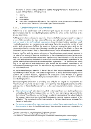 the items of cultural heritage and cannot lead to changing the features that constitute the
     subject of the protection of the properties):
          repairs;
          restoration;
          conservation;
          adaptation to modern use. Please note that only in the course of adaptation to modern use
           reconstruction of the item of cultural heritage is deemed possible.

4.10.4. Construction permit documentation
Performance of the construction work on the land plot requires the receipt of certain permit
documentation under the town-building legislation so that the safety and the legitimacy of the
process is controlled.
Fulfilling construction work does not require the obtainment of a license any more as it was required
in 2005. At the same time the state system of licensing was replaced with a system of admissions
that are issued by the self-regulated organizations. Under the town-building legislation a self-
regulated organization is a non-commercial partnership that unites a particular number of legal
entities and entrepreneurs fulfilling the survey or design or construction works and has the
compensation fund to cover the harm (damages) caused in the result of the defaults of the survey,
design and construction work done by the united members of such a self-regulated organization.
A precise list of the work that requires admissions of the self-regulated organizations is approved by
the order of the Ministry of Regional Development of the Russian Federation dated 30 December
2009 No. 624. Each self-regulated organization may issue only the admissions to those works that
have been approved as the sphere of activities of the relevant self-regulated organization at the
general meeting of the members of the self-regulated organization.40 The admissions are issued
only to the legal entities and entrepreneurs who answer the requirements established by the
relevant self-regulated organization and the minimum requirements of the Town-Building Code of
the Russian Federation.
We would like to draw your attention to the fact that the work that requires admission of the self-
regulated organization includes such works as organization of design documentation preparation
(function of a general designer), organization of construction works (function of a general
contractor), control over the construction process implementation of which is imperative under the
town-building legislation.
Before starting the construction of a building on a land plot the subject also requires that the
following major documents are received: (a) a town-planning map; (b) a positive conclusion of the
state expertise on the results of survey work and on the design documentation and (c) a construction
permit.
1. A town-planning map41 is the document, which contains significant town-building information
   such as boundaries of a land plot, permitted use etc. The town-planning map is prepared by the
   Committee of Town-Planning and Architecture based on the application of the subject filed with
   the necessary documents (e.g. materials of topographic mapping, cadastral passports of the
   land plot).42 The normative term for the preparation of the town-planning map is 30 days from
   the date of application.
2. The positive conclusion of the state expertise on the results of the survey work and on the design
   documentation is given if the elaborated design documentation answers the requirements of


40
   Item 5 of article 55.8 of the Town-Building Code of the Russian Federation.
41
   Item 1 of article 44 of the Town-Building Code of the Russian Federation.
42
   The order of the Committee on the Town-Planning and Architecture of St. Petersburg dated 11 June 2009 N 96.

                                                                               Doing business in St. Petersburg
           Enterprise Europe Network - Russia, Module A Regional Center – St. Petersburg | www.doingbusiness.ru   127
 