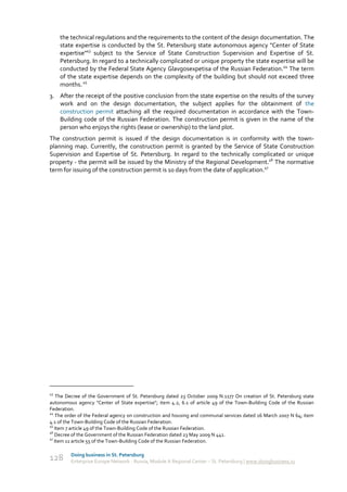 the technical regulations and the requirements to the content of the design documentation. The
     state expertise is conducted by the St. Petersburg state autonomous agency "Center of State
     expertise"43 subject to the Service of State Construction Supervision and Expertise of St.
     Petersburg. In regard to a technically complicated or unique property the state expertise will be
     conducted by the Federal State Agency Glavgosexpetisa of the Russian Federation.44 The term
     of the state expertise depends on the complexity of the building but should not exceed three
     months. 45
3. After the receipt of the positive conclusion from the state expertise on the results of the survey
   work and on the design documentation, the subject applies for the obtainment of the
   construction permit attaching all the required documentation in accordance with the Town-
   Building code of the Russian Federation. The construction permit is given in the name of the
   person who enjoys the rights (lease or ownership) to the land plot.
The construction permit is issued if the design documentation is in conformity with the town-
planning map. Currently, the construction permit is granted by the Service of State Construction
Supervision and Expertise of St. Petersburg. In regard to the technically complicated or unique
property - the permit will be issued by the Ministry of the Regional Development.46 The normative
term for issuing of the construction permit is 10 days from the date of application.47




43
    The Decree of the Government of St. Petersburg dated 23 October 2009 N.1177 On creation of St. Petersburg state
autonomous agency "Center of State expertise"; item 4.2, 6.1 of article 49 of the Town-Building Code of the Russian
Federation.
44
    The order of the Federal agency on construction and housing and communal services dated 16 March 2007 N 64; item
4.1 of the Town-Building Code of the Russian Federation.
45
   Item 7 article 49 of the Town-Building Code of the Russian Federation.
46
   Decree of the Government of the Russian Federation dated 23 May 2009 N 441.
47
   Item 11 article 55 of the Town-Building Code of the Russian Federation.

         Doing business in St. Petersburg
128      Enterprise Europe Network - Russia, Module A Regional Center – St. Petersburg | www.doingbusiness.ru
 