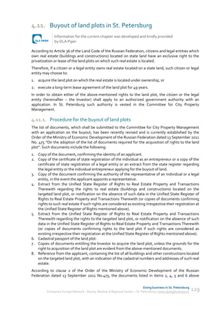 4.11. Buyout of land plots in St. Petersburg
              Information for the current chapter was developed and kindly provided
              by DLA Piper

According to Article 36 of the Land Code of the Russian Federation, citizens and legal entities which
own real estate (buildings and constructions) located on state land have an exclusive right to the
privatization or lease of the land plots on which such real estate is located.
Therefore, if a citizen or a legal entity owns real estate located on a state land, such citizen or legal
entity may choose to:
1. acquire the land plot on which the real estate is located under ownership, or
2. execute a long-term lease agreement of the land plot for 49 years.
In order to obtain either of the above-mentioned rights to the land plot, the citizen or the legal
entity (hereinafter – the Investor) shall apply to an authorized government authority with an
application. In St. Petersburg such authority is vested in the Committee for City Property
Management.

4.11.1. Procedure for the buyout of land plots
The list of documents, which shall be submitted to the Committee for City Property Management
with an application on the buyout, has been recently revised and is currently established by the
Order of the Ministry of Economic Development of the Russian Federation dated 13 September 2011
No. 475 “On the adoption of the list of documents required for the acquisition of rights to the land
plot”. Such documents include the following:
1. Copy of the document, confirming the identity of an applicant.
2. Copy of the certificate of state registration of the individual as an entrepreneur or a copy of the
   certificate of state registration of a legal entity or an extract from the state register regarding
   the legal entity or the individual entrepreneur applying for the buyout of land.
3. Copy of the document confirming the authority of the representative of an individual or a legal
   entity, in the event the applicant appoints a representative.
4. Extract from the Unified State Register of Rights to Real Estate Property and Transactions
   Therewith regarding the rights to real estate (buildings and constructions) located on the
   targeted land plot, or notification on the absence of such data in the Unified State Register of
   Rights to Real Estate Property and Transactions Therewith (or copies of documents confirming
   rights to such real estate if such rights are considered as existing irrespective their registration at
   the Unified State Register of Rights mentioned above).
5. Extract from the Unified State Register of Rights to Real Estate Property and Transactions
   Therewith regarding the rights to the targeted land plot, or notification on the absence of such
   data in the Unified State Register of Rights to Real Estate Property and Transactions Therewith
   (or copies of documents confirming rights to the land plot if such rights are considered as
   existing irrespective their registration at the Unified State Register of Rights mentioned above).
6. Cadastral passport of the land plot.
7. Copies of documents entitling the Investor to acquire the land plot, unless the grounds for the
   right to acquisition of the land plot are evident from the above-mentioned documents.
8. Reference from the applicant, containing the list of all buildings and other constructions located
   on the targeted land plot, with an indication of the cadastral numbers and addresses of such real
   estate.
According to clause 2 of the Order of the Ministry of Economic Development of the Russian
Federation dated 13 September 2011 No.475, the documents listed in items 2, 4, 5 and 6 above

                                                                             Doing business in St. Petersburg
         Enterprise Europe Network - Russia, Module A Regional Center – St. Petersburg | www.doingbusiness.ru   129
 
