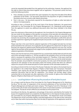 cannot be requested (demanded) from the applicant by the authorities, however, the applicant has
the right to submit these documents together with an application. This provision comes into force
within the following timeline:
   from 1 October 2011 (but not earlier than upon expiration of 10 days from the date of the official
    publication of the Order) – for documents required for the acquisition of rights on federal land
    (land plots which are currently under federal ownership);
   from 1 July 2012 – for documents required for the acquisition of rights on other land plots of
    state or municipal property.
According to item 5 of Article 36 of the Land Code of the Russian Federation, the government
authorities (i.e. the Committee for City Property Management in St. Petersburg) cannot demand
from the applicant to submit any additional documents other than those indicated in the Order
No.475.
Upon the submission of documents by the applicant, the Committee for City Property Management
has one month for the adoption of the decision on provision of the land plot into ownership as per
the buyout request of the applicant. Within one month from making a decision on provision of the
land plot into ownership, the competent government authorities shall prepare a draft of the sale and
purchase agreement regarding the targeted land plot and provide it to the applicant for review and
signing.
Please note that in the event that the cadastral registration of the targeted land plot has not been
performed before the submission of an application by the applicant for obtainment of rights to such
land plot, the respective cadastral works shall be performed by the applicant at its own cost, and the
rights to the land plot will be granted only subject to the completion of such cadastral works and the
cadastral registration of the land plot.
Please note that the total area of the targeted (for buy-out) land plot shall be balanced with the total
area of the real estate located on it. The law provides for the possibility of buy-out of the land plot
which is necessary for operation of the real estate located on it. Therefore, in the event small real
estate located on a very large land plot, the Investor will be able to buy-out not the whole land plot,
that, for example, was provided for construction purposes, but only a part of the land plot which is
required for the operation of the real estate (unless the Investor proves that there are sufficient
reasons for a buyout of the whole land plot for further operation of the real estate located on it).
According to Article 8 of the Civil Code of the Russian Federation the rights to the land plot have to
be registered in the Unified State Register of Rights to Real Estate and Transactions Therewith.
Therefore, upon signing the sale and purchase agreement regarding the targeted land plot, the
respective documents shall be filed for registration. The Investor will formally obtain his/her
ownership title to the land plot only after registration of the transfer of rights at the Unified State
Register of Rights to Real Estate and Transactions Therewith.

4.11.2. Local legislation influencing the procedure of land plots buyout
On 31 August 2006 the Decree of the Committee for City Property Management of St. Petersburg
No.262-р “On the order of cooperation of the structural subdivisions of the Committee for City
Property Management and Open joint stock company “The Property Fund of St. Petersburg" in the
process of the sale of state-owned land plots to the owners of real estate located on such land plots”
was adopted. The decree remains effective (as amended) as of the present time.
According to the Decree, the application and package of documents submitted by the Investor for
buyout of a targeted land plot are accepted by the Department on the disposal of state property of
the Committee for City Property Management (hereinafter - the Department of the Committee).
The Department of the Committee registers submitted applications on the date of their submission
and no later than within two business days from the date of registration of the application sends the

        Doing business in St. Petersburg
130     Enterprise Europe Network - Russia, Module A Regional Center – St. Petersburg | www.doingbusiness.ru
 