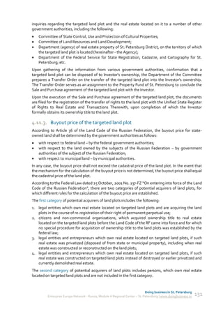 inquiries regarding the targeted land plot and the real estate located on it to a number of other
government authorities, including the following:
   Committee of State Control, Use and Protection of Cultural Properties;
   Committee of Land Resources and Land Development;
   Department (agency) of real estate property of St. Petersburg District, on the territory of which
    the targeted land plot is located (hereinafter - the Agency);
   Department of the Federal Service for State Registration, Cadastre, and Cartography for St.
    Petersburg; etc.
Upon gathering of the information from various government authorities, confirmation that a
targeted land plot can be disposed of to Investor's ownership, the Department of the Committee
prepares a Transfer Order on the transfer of the targeted land plot into the Investor's ownership.
The Transfer Order serves as an assignment to the Property Fund of St. Petersburg to conclude the
Sale and Purchase agreement of the targeted land plot with the Investor.
Upon the execution of the Sale and Purchase agreement of the targeted land plot, the documents
are filed for the registration of the transfer of rights to the land plot with the Unified State Register
of Rights to Real Estate and Transactions Therewith, upon completion of which the Investor
formally obtains its ownership title to the land plot.

4.11.3. Buyout price of the targeted land plot
According to Article 36 of the Land Code of the Russian Federation, the buyout price for state-
owned land shall be determined by the government authorities as follows:
   with respect to federal land – by the federal government authorities;
   with respect to the land owned by the subjects of the Russian Federation – by government
    authorities of the subject of the Russian Federation;
   with respect to municipal land – by municipal authorities.
In any case, the buyout price shall not exceed the cadastral price of the land plot. In the event that
the mechanism for the calculation of the buyout price is not determined, the buyout price shall equal
the cadastral price of the land plot.
According to the Federal Law dated 25 October, 2001 No. 137-FZ “On entering into force of the Land
Code of the Russian Federation”, there are two categories of potential acquirers of land plots, for
which different rules for the calculation of the buyout price are established.
The first category of potential acquirers of land plots includes the following:
1. legal entities which own real estate located on targeted land plots and are acquiring the land
   plots in the course of re-registration of their right of permanent perpetual use;
2. citizens and non-commercial organizations, which acquired ownership title to real estate
   located on the targeted land plots before the Land Code of the RF came into force and for which
   no special procedure for acquisition of ownership title to the land plots was established by the
   federal law;
3. legal entities and entrepreneurs which own real estate located on targeted land plots, if such
   real estate was privatized (disposed of from state or municipal property), including when real
   estate was constructed or reconstructed on the land plots;
4. legal entities and entrepreneurs which own real estate located on targeted land plots, if such
   real estate was constructed on targeted land plots instead of destroyed or earlier privatized and
   currently demolished real estate.
The second category of potential acquirers of land plots includes persons, which own real estate
located on targeted land plots and are not included in the first category.


                                                                             Doing business in St. Petersburg
         Enterprise Europe Network - Russia, Module A Regional Center – St. Petersburg | www.doingbusiness.ru   131
 
