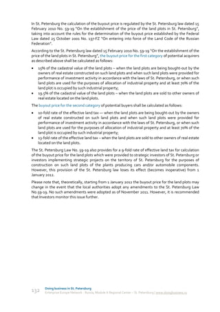 In St. Petersburg the calculation of the buyout price is regulated by the St. Petersburg law dated 15
February 2010 No. 59-19 “On the establishment of the price of the land plots in St. Petersburg”,
taking into account the rules for the determination of the buyout price established by the Federal
Law dated 25 October 2001 No. 137-FZ “On entering into force of the Land Code of the Russian
Federation”.
According to the St. Petersburg law dated 15 February 2010 No. 59-19 “On the establishment of the
price of the land plots in St. Petersburg”, the buyout price for the first category of potential acquirers
as described above shall be calculated as follows:
   15% of the cadastral value of the land plots – when the land plots are being bought-out by the
    owners of real estate constructed on such land plots and when such land plots were provided for
    performance of investment activity in accordance with the laws of St. Petersburg, or when such
    land plots are used for the purposes of allocation of industrial property and at least 70% of the
    land plot is occupied by such industrial property;
   19.5% of the cadastral value of the land plots – when the land plots are sold to other owners of
    real estate located on the land plots.
The buyout price for the second category of potential buyers shall be calculated as follows:
   10-fold rate of the effective land tax –- when the land plots are being bought-out by the owners
    of real estate constructed on such land plots and when such land plots were provided for
    performance of investment activity in accordance with the laws of St. Petersburg, or when such
    land plots are used for the purposes of allocation of industrial property and at least 70% of the
    land plot is occupied by such industrial property;
   13-fold rate of the effective land tax – when the land plots are sold to other owners of real estate
    located on the land plots.
The St. Petersburg Law No. 59-19 also provides for a 9-fold rate of effective land tax for calculation
of the buyout price for the land plots which were provided to strategic investors of St. Petersburg or
investors implementing strategic projects on the territory of St. Petersburg for the purposes of
construction on such land plots of the plants producing cars and/or automobile components.
However, this provision of the St. Petersburg law loses its effect (becomes inoperative) from 1
January 2012.
Please note that, theoretically, starting from 1 January 2012 the buyout price for the land plots may
change in the event that the local authorities adopt any amendments to the St. Petersburg Law
No.59-19. No such amendments were adopted as of November 2011. However, it is recommended
that Investors monitor this issue further.




        Doing business in St. Petersburg
132     Enterprise Europe Network - Russia, Module A Regional Center – St. Petersburg | www.doingbusiness.ru
 