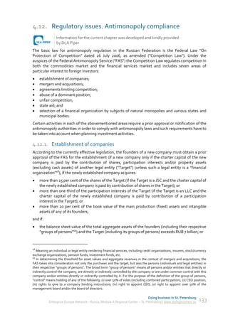 4.12. Regulatory issues. Antimonopoly compliance
                 Information for the current chapter was developed and kindly provided
                 by DLA Piper
The basic law for antimonopoly regulation in the Russian Federation is the Federal Law “On
Protection of Competition” dated 26 July 2006, as amended ("Competition Law"). Under the
auspices of the Federal Antimonopoly Service ("FAS") the Competition Law regulates competition in
both the commodities market and the financial services market and includes seven areas of
particular interest to foreign investors:
    establishment of companies;
    mergers and acquisitions;
    agreements limiting competition;
    abuse of a dominant position;
    unfair competition;
    state aid; and
    selection of a financial organization by subjects of natural monopolies and various states and
     municipal bodies.
Certain activities in each of the abovementioned areas require a prior approval or notification of the
antimonopoly authorities in order to comply with antimonopoly laws and such requirements have to
be taken into account when planning investment activities.

4.12.1. Establishment of companies
According to the currently effective legislation, the founders of a new company must obtain a prior
approval of the FAS for the establishment of a new company only if the charter capital of the new
company is paid by the contribution of shares, participation interests and/or property assets
(excluding cash assets) of another legal entity ("Target") (unless such a legal entity is a "financial
organization"48), if the newly established company acquires:
    more than 25 per cent of the shares of the Target (if the Target is a JSC and the charter capital of
     the newly established company is paid by contribution of shares in the Target); or
    more than one-third of the participation interests of the Target (if the Target is an LLC and the
     charter capital of the newly established company is paid by contribution of a participation
     interest in the Target); or
    more than 20 per cent of the book value of the main production (fixed) assets and intangible
     assets of any of its founders,
and if:
    the balance sheet value of the total aggregate assets of the founders (including their respective
     "groups of persons"49) and the Target (including its groups of persons) exceeds RUB 7 billion; or



48
    Meaning an individual or legal entity rendering financial services, including credit organizations, insurers, stock/currency
exchange organizations, pension funds, investment funds, etc.
49
    In determining the threshold for asset values and aggregate revenues in the context of mergers and acquisitions, the
FAS takes into consideration not only the purchaser and the target, but also the persons (individuals and legal entities) in
their respective "groups of persons". The broad term "group of persons" means all persons and/or entities that directly or
indirectly control the company, are directly or indirectly controlled by the company or are under common control with this
company and/or entities directly or indirectly controlled by it. For the purpose of the definition of the group of persons,
"control" means holding of any of the following: (i) over 50% of votes (including combined participation), (ii) CEO position;
(iii) rights to give to a company binding instructions; (iv) right to appoint CEO; (v) right to appoint over 50% of the
management board and/or the board of directors.

                                                                               Doing business in St. Petersburg
           Enterprise Europe Network - Russia, Module A Regional Center – St. Petersburg | www.doingbusiness.ru           133
 