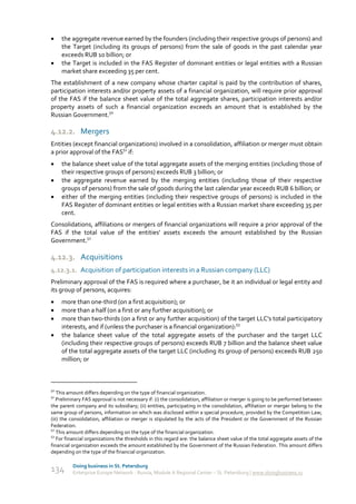     the aggregate revenue earned by the founders (including their respective groups of persons) and
     the Target (including its groups of persons) from the sale of goods in the past calendar year
     exceeds RUB 10 billion; or
    the Target is included in the FAS Register of dominant entities or legal entities with a Russian
     market share exceeding 35 per cent.
The establishment of a new company whose charter capital is paid by the contribution of shares,
participation interests and/or property assets of a financial organization, will require prior approval
of the FAS if the balance sheet value of the total aggregate shares, participation interests and/or
property assets of such a financial organization exceeds an amount that is established by the
Russian Government.50

4.12.2. Mergers
Entities (except financial organizations) involved in a consolidation, affiliation or merger must obtain
a prior approval of the FAS51 if:
    the balance sheet value of the total aggregate assets of the merging entities (including those of
     their respective groups of persons) exceeds RUB 3 billion; or
    the aggregate revenue earned by the merging entities (including those of their respective
     groups of persons) from the sale of goods during the last calendar year exceeds RUB 6 billion; or
    either of the merging entities (including their respective groups of persons) is included in the
     FAS Register of dominant entities or legal entities with a Russian market share exceeding 35 per
     cent.
Consolidations, affiliations or mergers of financial organizations will require a prior approval of the
FAS if the total value of the entities' assets exceeds the amount established by the Russian
Government.52

4.12.3. Acquisitions
4.12.3.1. Acquisition of participation interests in a Russian company (LLC)
Preliminary approval of the FAS is required where a purchaser, be it an individual or legal entity and
its group of persons, acquires:
    more than one-third (on a first acquisition); or
    more than a half (on a first or any further acquisition); or
    more than two-thirds (on a first or any further acquisition) of the target LLC's total participatory
     interests, and if (unless the purchaser is a financial organization):53
    the balance sheet value of the total aggregate assets of the purchaser and the target LLC
     (including their respective groups of persons) exceeds RUB 7 billion and the balance sheet value
     of the total aggregate assets of the target LLC (including its group of persons) exceeds RUB 250
     million; or



50
   This amount differs depending on the type of financial organization.
51
   Preliminary FAS approval is not necessary if: (i) the consolidation, affiliation or merger is going to be performed between
the parent company and its subsidiary; (ii) entities, participating in the consolidation, affiliation or merger belong to the
same group of persons, information on which was disclosed within a special procedure, provided by the Competition Law;
(iii) the consolidation, affiliation or merger is stipulated by the acts of the President or the Government of the Russian
Federation.
52
   This amount differs depending on the type of the financial organization.
53
   For financial organizations the thresholds in this regard are: the balance sheet value of the total aggregate assets of the
financial organization exceeds the amount established by the Government of the Russian Federation. This amount differs
depending on the type of the financial organization.

          Doing business in St. Petersburg
134       Enterprise Europe Network - Russia, Module A Regional Center – St. Petersburg | www.doingbusiness.ru
 