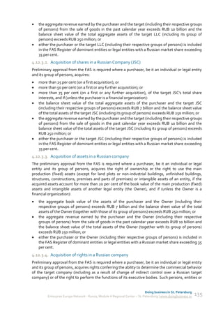    the aggregate revenue earned by the purchaser and the target (including their respective groups
    of persons) from the sale of goods in the past calendar year exceeds RUB 10 billion and the
    balance sheet value of the total aggregate assets of the target LLC (including its group of
    persons) exceeds RUB 250 million; or
   either the purchaser or the target LLC (including their respective groups of persons) is included
    in the FAS Register of dominant entities or legal entities with a Russian market share exceeding
    35 per cent.
4.12.3.2. Acquisition of shares in a Russian Company (JSC)
Preliminary approval from the FAS is required where a purchaser, be it an individual or legal entity
and its group of persons, acquires:
   more than 25 per cent (on a first acquisition); or
   more than 50 per cent (on a first or any further acquisition); or
   more than 75 per cent (on a first or any further acquisition), of the target JSC's total share
    interests, and if (unless the purchaser is a financial organization):
   the balance sheet value of the total aggregate assets of the purchaser and the target JSC
    (including their respective groups of persons) exceeds RUB 7 billion and the balance sheet value
    of the total assets of the target JSC (including its group of persons) exceeds RUB 250 million; or
   the aggregate revenue earned by the purchaser and the target (including their respective groups
    of persons) from the sale of goods in the past calendar year exceeds RUB 10 billion and the
    balance sheet value of the total assets of the target JSC (including its group of persons) exceeds
    RUB 250 million; or
   either the purchaser or the target JSC (including their respective groups of persons) is included
    in the FAS Register of dominant entities or legal entities with a Russian market share exceeding
    35 per cent.
4.12.3.3. Acquisition of assets in a Russian company
The preliminary approval from the FAS is required where a purchaser, be it an individual or legal
entity and its group of persons, acquires the right of ownership or the right to use the main
production (fixed) assets (except for land plots or non-industrial buildings, unfinished buildings,
structures, constructions, premises and parts of premises) or intangible assets of an entity, if the
acquired assets account for more than 20 per cent of the book value of the main production (fixed)
assets and intangible assets of another legal entity (the Owner), and if (unless the Owner is a
financial organization):
   the aggregate book value of the assets of the purchaser and the Owner (including their
    respective groups of persons) exceeds RUB 7 billion and the balance sheet value of the total
    assets of the Owner (together with those of its group of persons) exceeds RUB 250 million; or
   the aggregate revenue earned by the purchaser and the Owner (including their respective
    groups of persons) from the sale of goods in the past calendar year exceeds RUB 10 billion and
    the balance sheet value of the total assets of the Owner (together with its group of persons)
    exceeds RUB 250 million; or
   either the purchaser or the Owner (including their respective groups of persons) is included in
    the FAS Register of dominant entities or legal entities with a Russian market share exceeding 35
    per cent.
4.12.3.4. Acquisition of rights in a Russian company
Preliminary approval from the FAS is required where a purchaser, be it an individual or legal entity
and its group of persons, acquires rights conferring the ability to determine the commercial behavior
of the target company (including as a result of change of indirect control over a Russian target
company) or of the right to perform the functions of its executive bodies. Such persons, entities or


                                                                             Doing business in St. Petersburg
         Enterprise Europe Network - Russia, Module A Regional Center – St. Petersburg | www.doingbusiness.ru   135
 