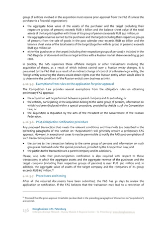 group of entities involved in the acquisition must receive prior approval from the FAS if (unless the
purchaser is a financial organization):
    the aggregate book value of the assets of the purchaser and the target (including their
     respective groups of persons) exceeds RUB 7 billion and the balance sheet value of the total
     assets of the target (together with those of its group of persons) exceeds RUB 250 million; or
    the aggregate revenue earned by the purchaser and the target (including their respective groups
     of persons) from the sale of goods in the past calendar year exceeds RUB 10 billion and the
     balance sheet value of the total assets of the target (together with its group of persons) exceeds
     RUB 250 million; or
    either the purchaser or the target (including their respective groups of persons) is included in the
     FAS Register of dominant entities or legal entities with a Russian market share exceeding 35 per
     cent.
In practice, the FAS supervises those offshore mergers or other transactions involving the
acquisition of shares, as a result of which indirect control over a Russian entity changes. It is
presumed by the FAS that as a result of an indirect change of control of a Russian legal entity, the
foreign entity acquiring the shares would obtain rights over the Russian entity which would allow it
to determine the conditions of the Russian entity's own business activity.
4.12.3.5. Exemptions from rules on the application for prior approval
The Competition Law provides several exemptions from the obligatory rules on obtaining
preliminary FAS approval:
    the acquisition will be performed between a parent company and its subsidiary; or
    the entities, participating in the acquisition belong to the same group of persons, information on
     which has been disclosed within a special procedure, provided by Article 31 of the Competition
     Law; or
    the acquisition is stipulated by the acts of the President or the Government of the Russian
     Federation.
4.12.3.6. Post-completion notification procedure
Any proposed transaction that meets the relevant conditions and thresholds (as described in the
preceding paragraphs of this section on "Acquisitions") will generally require a preliminary FAS
approval. However, in exceptional cases it may be permissible to notify the FAS post-completion of
such transactions provided that:
    the parties to the transaction belong to the same group of persons and information on such
     group was disclosed under the special procedure, provided by the Competition Law; and
    the parties to the transaction are a parent company and its subsidiary.
Please, also note that post-completion notification is also required with respect to those
transactions in which the aggregate assets and the aggregate revenue of the purchaser and the
target company (including their respective groups of persons) is over RUB 400 million and, in
addition, the aggregate value of assets of the target company and the companies of its group
exceeds RUB 60 million.54
4.12.3.7. Procedures and timing
After all the required documents have been submitted, the FAS has 30 days to review the
application or notification. If the FAS believes that the transaction may lead to a restriction of



54
  Provided that the prior approval thresholds (as described in the preceding paragraphs of this section on "Acquisitions")
are not met.


         Doing business in St. Petersburg
136      Enterprise Europe Network - Russia, Module A Regional Center – St. Petersburg | www.doingbusiness.ru
 
