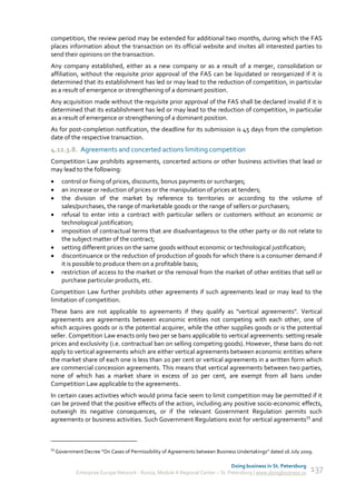 competition, the review period may be extended for additional two months, during which the FAS
places information about the transaction on its official website and invites all interested parties to
send their opinions on the transaction.
Any company established, either as a new company or as a result of a merger, consolidation or
affiliation, without the requisite prior approval of the FAS can be liquidated or reorganized if it is
determined that its establishment has led or may lead to the reduction of competition, in particular
as a result of emergence or strengthening of a dominant position.
Any acquisition made without the requisite prior approval of the FAS shall be declared invalid if it is
determined that its establishment has led or may lead to the reduction of competition, in particular
as a result of emergence or strengthening of a dominant position.
As for post-completion notification, the deadline for its submission is 45 days from the completion
date of the respective transaction.
4.12.3.8. Agreements and concerted actions limiting competition
Competition Law prohibits agreements, concerted actions or other business activities that lead or
may lead to the following:
      control or fixing of prices, discounts, bonus payments or surcharges;
      an increase or reduction of prices or the manipulation of prices at tenders;
      the division of the market by reference to territories or according to the volume of
       sales/purchases, the range of marketable goods or the range of sellers or purchasers;
      refusal to enter into a contract with particular sellers or customers without an economic or
       technological justification;
      imposition of contractual terms that are disadvantageous to the other party or do not relate to
       the subject matter of the contract;
      setting different prices on the same goods without economic or technological justification;
      discontinuance or the reduction of production of goods for which there is a consumer demand if
       it is possible to produce them on a profitable basis;
      restriction of access to the market or the removal from the market of other entities that sell or
       purchase particular products, etc.
Competition Law further prohibits other agreements if such agreements lead or may lead to the
limitation of competition.
These bans are not applicable to agreements if they qualify as "vertical agreements". Vertical
agreements are agreements between economic entities not competing with each other, one of
which acquires goods or is the potential acquirer, while the other supplies goods or is the potential
seller. Competition Law enacts only two per se bans applicable to vertical agreements: setting resale
prices and exclusivity (i.e. contractual ban on selling competing goods). However, these bans do not
apply to vertical agreements which are either vertical agreements between economic entities where
the market share of each one is less than 20 per cent or vertical agreements in a written form which
are commercial concession agreements. This means that vertical agreements between two parties,
none of which has a market share in excess of 20 per cent, are exempt from all bans under
Competition Law applicable to the agreements.
In certain cases activities which would prima facie seem to limit competition may be permitted if it
can be proved that the positive effects of the action, including any positive socio-economic effects,
outweigh its negative consequences, or if the relevant Government Regulation permits such
agreements or business activities. Such Government Regulations exist for vertical agreements55 and



55
     Government Decree “On Cases of Permissibility of Agreements between Business Undertakings” dated 16 July 2009.

                                                                                 Doing business in St. Petersburg
             Enterprise Europe Network - Russia, Module A Regional Center – St. Petersburg | www.doingbusiness.ru   137
 