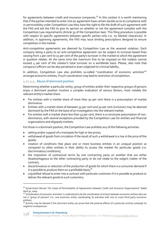 for agreements between credit and insurance companies.56 In this context it is worth mentioning
that if the parties intended to enter into an agreement have certain doubts as to its compliance with
or permissibility under Competition Law they have the right to file the draft of such agreement with
the FAS and ask the FAS to give its opinion on whether or not the agreement complies with the
Competition Law requirements (Article 35 of the Competition law). This filing procedure is possible
with respect to specific agreements between specific parties only (i.e. no blanket clearances). In
addition, in approving agreements, the FAS may issue binding prescriptions designed to ensure
competition in the market.
Anti-competitive agreements are deemed by Competition Law as the severest violation. Each
company being a party to an anti-competitive agreement can be subject to turnover-based fines
varying from 1 per cent to 15 per cent of the party's turnover in the market to which the agreement
in question relates. At the same time the maximum fine to be imposed on the violator cannot
exceed 4 per cent of the violator's total turnover on a worldwide basis. Please, also note that
company's officers can be also penalized or even subjected to criminal liability.
In addition, Competition Law also prohibits so-called "coordination of economic activities"57
amongst economic entities, if such coordination may lead to restriction of competition.
4.12.3.9. Abuse of dominant position
Determining whether a particular entity, group of entities and/or their respective groups of persons
enjoy a dominant position involves a complex evaluation of various factors, most notably the
relevant entity's market share:
    For entities with a market share of more than 50 per cent there is a presumption of market
     dominance.
    Entities with a market share of between 35 per cent and 50 per cent (inclusive) may be deemed
     dominant by the FAS on the basis of an investigation into the relevant market.
    For entities with a market share less than 35 per cent, there is a conclusive presumption of non-
     dominance, with several exceptions provided by the Competition Law for entities and financial
     organizations and oligopoly markets.
For those in a dominant position, the Competition Law prohibits any of the following activities:
    setting and/or support of a monopoly for high or low prices;
    withdrawal of goods from circulation if the result of such a withdrawal is a rise in the price of the
     goods;
    creation of conditions that place one or more business entities in an unequal position as
     compared to other entities in their ability to access the market for particular goods (i.e.
     discriminatory conditions);
    the imposition of contractual terms by one contracting party on another that are either
     disadvantageous to the other contracting party or do not relate to the subject matter of the
     contract;
    discontinuance or reduction of the production of goods for which there is a consumer demand if
     it is possible to produce them on a profitable basis;58
    unjustified refusal to enter into a contract with particular customers if it is possible to produce or
     deliver the relevant goods to such customers;


56
    Government Decree “On Cases of Permissibility of Agreements between Credit and Insurance Organizations” dated
April 30, 2009.
57
   "Coordination of economic activities" is understood to be the coordination of actions between economic entities who are
not a "group of persons" (i.e. one economic entity coordinating its activities with one or more third party economic
entities).
58
   Activity may be allowed if the dominant entity can prove that the positive effects of a particular activity outweigh its
negative consequences.

         Doing business in St. Petersburg
138      Enterprise Europe Network - Russia, Module A Regional Center – St. Petersburg | www.doingbusiness.ru
 
