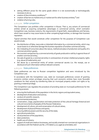   setting different prices for the same goods where it is not economically or technologically
    necessary to do so;
   creation of discriminatory conditions;58
   creation of barriers to market entry or market exit for other business entities;58 and
   violation of pricing rules.
4.12.3.10. Unfair competition
The Competition Law prohibits unfair competition in Russia. That is, any actions of commercial
entities aimed at acquiring competitive advantages in commercial activity, which contradict
Competition Law, business customs, the requirements of good-faith, reasonableness and fairness,
which have caused or may cause losses to other competing legal entities, or damage their business
reputation.
Typical activities that would constitute unfair competition for the purposes of Competition Law
would include:
   the distribution of false, inaccurate or distorted information by a commercial entity, which may
    cause losses to or otherwise damage the business reputation of another commercial entity;
   the misleading of consumers about the nature, method and place of production and quality of a
    commercial entity's goods;
   the incorrect comparison by a commercial entity of goods produced or sold by it against those of
    another commercial entity;
   the sale of goods by a commercial entity in contravention of certain intellectual property rights
    (e.g. abuse of trademarks); and
   the abuse by a commercial entity of certain commercial secrets (i.e. the receipt, use or
    disclosure of such information without relevant consent).
4.12.3.11. State preferences
State preferences are new to Russian competition legislation and were introduced by the
Competition Law.
In accordance with the Competition Law, state (or municipal) preferences consist of granting
economic entities certain privileges ensuring that such economic entities have more favorable
conditions for their activity by transferring state (or municipal) property and/or civil rights or by
granting a material privilege.
The Competition Law regulates the procedure of providing state (or municipal) preferences for the
following purposes:
   ensuring the livelihoods of the population in the Arctic regions and equivalent areas;
   development of education and science;
   conduct of scientific research;
   environmental protection;
   conservation, usage, popularization and state protection of the cultural heritage (historical and
    cultural monuments) of peoples of the Russian Federation;
   development of culture, arts and conservation of cultural values;
   development of physical fitness and sports;
   ensuring defense powers and the security of the state;
   agricultural production;
   social protection of the population;
   labor protection;
   health care of citizens;
   support of small and medium businesses; and socially oriented non-commercial organizations in
    accordance with the Federal Law No. 7-FZ dated 12.01.1996 (as amended); and

                                                                             Doing business in St. Petersburg
         Enterprise Europe Network - Russia, Module A Regional Center – St. Petersburg | www.doingbusiness.ru   139
 