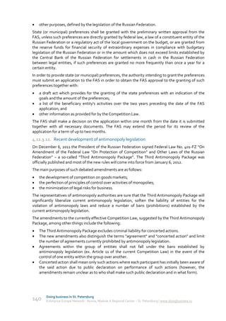    other purposes, defined by the legislation of the Russian Federation.
State (or municipal) preferences shall be granted with the preliminary written approval from the
FAS, unless such preferences are directly granted by federal law, a law of a constituent entity of the
Russian Federation or a regulatory act of the local government on the budget, or are granted from
the reserve funds for financial security of extraordinary expenses in compliance with budgetary
legislation of the Russian Federation or in the amount which does not exceed limits established by
the Central Bank of the Russian Federation for settlements in cash in the Russian Federation
between legal entities, if such preferences are granted no more frequently than once a year for a
certain entity.
In order to provide state (or municipal) preferences, the authority intending to grant the preferences
must submit an application to the FAS in order to obtain the FAS approval to the granting of such
preferences together with:
   a draft act which provides for the granting of the state preferences with an indication of the
    goals and the amount of the preferences;
   a list of the beneficiary entity's activities over the two years preceding the date of the FAS
    application; and
   other information as provided for by the Competition Law.
The FAS shall make a decision on the application within one month from the date it is submitted
together with all necessary documents. The FAS may extend the period for its review of the
application for a term of up to two months.
4.12.3.12. Recent development of antimonopoly legislation
On December 6, 2011 the President of the Russian Federation signed Federal Law No. 401-FZ “On
Amendment of the Federal Law “On Protection of Competition” and Other Laws of the Russian
Federation” – a so-called “Third Antimonopoly Package”. The Third Antimonopoly Package was
officially published and most of the new rules will come into force from January 6, 2012.
The main purposes of such debated amendments are as follows:
   the development of competition on goods markets;
   the perfection of principles of control over activities of monopolies;
   the minimization of legal risks for business.
The representatives of antimonopoly authorities are sure that the Third Antimonopoly Package will
significantly liberalize current antimonopoly legislation, soften the liability of entities for the
violation of antimonopoly laws and reduce a number of bans (prohibitions) established by the
current antimonopoly legislation.
The amendments to the currently effective Competition Law, suggested by the Third Antimonopoly
Package, among other things include the following:
   The Third Antimonopoly Package excludes criminal liability for concerted actions.
   The new amendments also distinguish the terms "agreement" and "concerted action" and limit
    the number of agreements currently prohibited by antimonopoly legislation.
   Agreements within the group of entities shall not fall under the bans established by
    antimonopoly legislation (ex. Article 11 of the current Competition Law) in the event of the
    control of one entity within the group over another.
   Concerted action shall mean only such actions where each participant has initially been aware of
    the said action due to public declaration on performance of such actions (however, the
    amendments remain unclear as to who shall make such public declaration and in what form).




        Doing business in St. Petersburg
140     Enterprise Europe Network - Russia, Module A Regional Center – St. Petersburg | www.doingbusiness.ru
 
