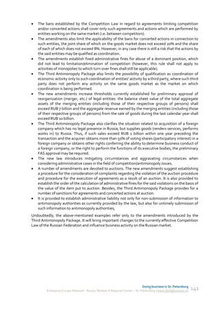    The bans established by the Competition Law in regard to agreements limiting competition
    and/or concerted actions shall cover only such agreements and actions which are performed by
    entities working on the same market (i.e. between competitors).
   The amendments also limit the applicability of the bans for concerted actions in connection to
    such entities, the joint share of which on the goods market does not exceed 20% and the share
    of each of which does not exceed 8%. However, in any case there is still a risk that the actions by
    the said entities may be qualified as coordination.
   The amendments establish fixed administrative fines for abuse of a dominant position, which
    did not lead to limitation/elimination of competition (however, this rule shall not apply to
    activities of monopolies to which turn-over fines shall still be applicable).
   The Third Antimonopoly Package also limits the possibility of qualification as coordination of
    economic activity only to such coordination of entities' activity by a third party, where such third
    party does not perform any activity on the same goods market as the market on which
    coordination is being performed.
   The new amendments increase thresholds currently established for preliminary approval of
    reorganization (merger, etc.) of legal entities: the balance sheet value of the total aggregate
    assets of the merging entities (including those of their respective groups of persons) shall
    exceed RUB 7 billion and the aggregate revenue earned by the merging entities (including those
    of their respective groups of persons) from the sale of goods during the last calendar year shall
    exceed RUB 10 billion.
   The Third Antimonopoly Package also clarifies the situation related to acquisition of a foreign
    company which has no legal presence in Russia, but supplies goods (renders services, performs
    works in) to Russia. Thus, if such sales exceed RUB 1 billion within one year preceding the
    transaction and the acquirer obtains more than 50% of voting shares (participatory interest) in a
    foreign company or obtains other rights conferring the ability to determine business conduct of
    a foreign company, or the right to perform the functions of its executive bodies, the preliminary
    FAS approval may be required.
   The new law introduces mitigating circumstances and aggravating circumstances when
    considering administrative cases in the field of competition/antimonopoly issues.
   A number of amendments are devoted to auctions. The new amendments suggest establishing
    a procedure for the consideration of complaints regarding the violation of the auction procedure
    and procedure for the execution of agreements as a result of an auction. It is also provided to
    establish the order of the calculation of administrative fines for the said violations on the basis of
    the value of the item put to auction. Besides, the Third Antimonopoly Package provides for a
    number of sanctions for agreements and concerted actions at auction.
   It is provided to establish administrative liability not only for non-submission of information to
    antimonopoly authorities as currently provided by the law, but also for untimely submission of
    such information to antimonopoly authorities;
Undoubtedly, the above-mentioned examples refer only to the amendments introduced by the
Third Antimonopoly Package. It will bring important changes to the currently effective Competition
Law of the Russian Federation and influence business activity on the Russian market.




                                                                             Doing business in St. Petersburg
         Enterprise Europe Network - Russia, Module A Regional Center – St. Petersburg | www.doingbusiness.ru   141
 