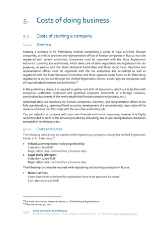 5. Costs of doing business
5.1.            Costs of starting a company
5.1.1.          Overview
Starting a business in St. Petersburg involves completing a series of legal activities. Russian
companies, as well as branches and representative offices of foreign companies in Russia, must be
registered with several authorities. Companies must be registered with the State Registration
Authority (currently, tax authorities), which takes care of state registration and registration for tax
purposes, as well as with the State Statistical Committee and three social funds. Branches and
representative offices must be registered with the tax authorities and accredited as well as
registered with the State Statistical Committee and three separate social funds. In St. Petersburg
registration is carried out through the Unified Registration Center, which registers companies with
all required establishments and authorities.59

In the preliminary phase, it is required to gather and draft all documents, which are to be filed with
competent authorities (notarized and apostilled corporate documents of a foreign company,
constitution documents of the newly established Russian company or business, etc.).
Additional steps are necessary for Russian companies, branches, and representative offices to be
fully operational, e.g. opening of bank accounts, development of a corporate seal, registration of the
issuance of shares (for JSCs only) with the securities authorities, etc.
You can establish a company with your own financial and human resources, however it is highly
recommended to refer to the services provided by consulting, law or special registration companies
to expedite the whole process.

5.1.2.          Costs and duties
The following state duties are applied while registering a company through the Unified Registration
Center in St. Petersburg:60
      Individual entrepreneur / sole proprietorship
       State duty: 800 RUB
       Registration time: no more than 5 business days
      Legal entity (all types)
       State duty: 4,000 RUB
       Registration time: no more than 5 business days
The following costs may be incurred while registering and starting a company in Russia:
      Notary services
       Some documents submitted for registration have to be approved by notary
       Cost: starting at 200 RUB




59
     For more information, please see Section 4.1 Establishing a legal presence
60
     Effective January 30, 2010

            Doing business in St. Petersburg
142         Enterprise Europe Network - Russia, Module A Regional Center – St. Petersburg | www.doingbusiness.ru
 