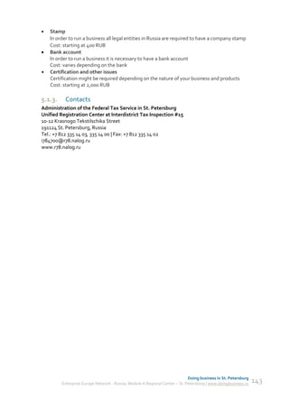    Stamp
    In order to run a business all legal entities in Russia are required to have a company stamp
    Cost: starting at 400 RUB
   Bank account
    In order to run a business it is necessary to have a bank account
    Cost: varies depending on the bank
   Certification and other issues
    Certification might be required depending on the nature of your business and products
    Cost: starting at 2,000 RUB

5.1.3.     Contacts
Administration of the Federal Tax Service in St. Petersburg
Unified Registration Center at Interdistrict Tax Inspection #15
10-12 Krasnogo Tekstilschika Street
191124 St. Petersburg, Russia
Tel.: +7 812 335 14 03, 335 14 00 | Fax: +7 812 335 14 02
i784700@r78.nalog.ru
www.r78.nalog.ru




                                                                             Doing business in St. Petersburg
         Enterprise Europe Network - Russia, Module A Regional Center – St. Petersburg | www.doingbusiness.ru   143
 
