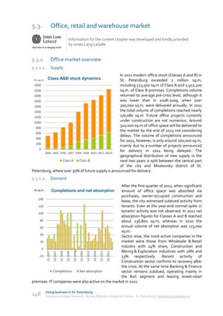 5.3.                  Office, retail and warehouse market
                                              Information for the current chapter was developed and kindly provided
                                              by Jones Lang LaSalle


5.3.1.                Office market overview
5.3.1.1.              Supply
                                                     In 2011 modern office stock (Classes A and B) in
 th.sq.m     Class A&B stock dynamics                St. Petersburg exceeded 2 million sq.m,
 2400                                                including 523,500 sq.m of Class A and 1,502,200
 2200                                                sq.m. of Class B premises. Completions volume
 2000                                                returned to average pre-crisis level, although it
 1800                                                was lower than in 2008-2009, when over
 1600                                                300,000 sq.m. were delivered annually. In 2011
 1400                                                the total volume of completions reached nearly
 1200                                                170,080 sq.m. Future office projects currently
 1000
                                                     under construction are not numerous. Around
                                                     320,000 sq.m of office space will be delivered to
  800
                                                     the market by the end of 2013 not considering
  600
                                                     delays. The volume of completions announced
  400
                                                     for 2012, however, is only around 200,000 sq.m,
  200
                                                     mainly due to a number of projects announced
    0
       2004 2005 2006 2007 2008 2009 2010 2011 2012F
                                                     for delivery in 2011 being delayed. The
                                                     geographical distribution of new supply in the
                   Class A    Class B                next two years is split between the central part
                                                     of the city and Moskovsky district of St.
Petersburg, where over 30% of future supply is announced for delivery.
5.3.1.2.              Demand
                                                   After the first quarter of 2011, when significant
 th.sq.m.             Completions and net absorption
                                                   amount of office space was absorbed via
                                                   purchases, owner-occupied construction and
   140
                                                   lease, the city witnessed subdued activity from
   120                                             tenants. Even at the year-end normal spike in
                                                   tenants’ activity was not observed. In 2011 net
   100
                                                   absorption figures for Classes A and B reached
    80                                             about 236,800 sq.m, whereas in 2010 the
    60                                             annual volume of net absorption was 173,000
                                                   sq.m.
    40                                             Sector wise, the most active companies in the
    20                                             market were those from Wholesale & Retail
                                                   industry with 24% share, Construction and
     0
                                                   Mining & Exploration industries with 16% and
            Q1 2007




                                                                                                       Q3 2011
                       Q3 2007

                                 Q1 2008

                                           Q3 2008

                                                     Q1 2009

                                                               Q3 2009

                                                                         Q1 2010

                                                                                   Q3 2010

                                                                                             Q1 2011




   -20                                             13% respectively. Recent activity of
                                                   Construction sector confirms its recovery after
                                                   the crisis. At the same time Banking & Finance
             Completions  Net absorption           sector remains subdued, operating mainly in
                                                   the B2C segment and leasing street-retail
premises. IT companies were also active on the market in 2011.

            Doing business in St. Petersburg
148         Enterprise Europe Network - Russia, Module A Regional Center – St. Petersburg | www.doingbusiness.ru
 