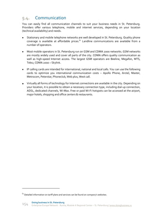 5.4.            Communication
You can easily find all communication channels to suit your business needs in St. Petersburg.
Providers offer various telephone, mobile and internet services, depending on your location
(technical availability) and needs.

      Stationary and mobile telephone networks are well developed in St. Petersburg. Quality phone
       coverage is available at affordable prices.61 Landline communications are available from a
       number of operators.

      Most mobile operators in St. Petersburg run on GSM and CDMA 2000 networks. GSM networks
       are mostly widely used and cover all parts of the city. CDMA offers quality communication as
       well as high-speed Internet access. The largest GSM operators are Beeline, Megafon, MTS,
       Tele2; CDMA 2000 – Skylink.

      IP calling cards are intended for international, national and local calls. You can use the following
       cards to optimize you international communication costs – Apollo Phone, Arctel, Master,
       Metrocom, Peterstar, Phoneclub, Web plus, West call.

      Virtually all forms of technology for Internet connections are available in the city. Depending on
       your location, it is possible to obtain a necessary connection type, including dial-up connection,
       ADSL, dedicated channels, Wi-Max. Free or paid Wi-Fi hotspots can be accessed at the airport,
       major hotels, shopping and office centers & restaurants.




61
     Detailed information on tariff plans and services can be found on company’s websites.


            Doing business in St. Petersburg
154         Enterprise Europe Network - Russia, Module A Regional Center – St. Petersburg | www.doingbusiness.ru
 