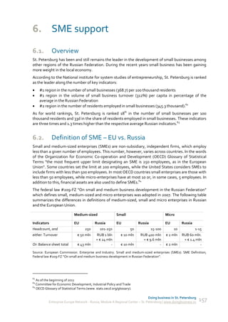 6. SME support
6.1.         Overview
St. Petersburg has been and still remains the leader in the development of small businesses among
other regions of the Russian Federation. During the recent years small business has been gaining
more weight in the local economy.
According to the National institute for system studies of entrepreneurship, St. Petersburg is ranked
as the leader along the number of key indicators:
    #1 region in the number of small businesses (368.7) per 100 thousand residents
    #1 region in the volume of small business turnover (312%) per capita in percentage of the
     average in the Russian Federation
    #2 region in the number of residents employed in small businesses (345.3 thousand).62
As for world rankings, St. Petersburg is ranked 18th in the number of small businesses per 100
thousand residents and 33d in the share of residents employed in small businesses. These indicators
are three times and 1.3 times higher than the respective average Russian indicators.63


6.2.         Definition of SME – EU vs. Russia
Small and medium-sized enterprises (SMEs) are non-subsidiary, independent firms, which employ
less than a given number of employees. This number, however, varies across countries. In the words
of the Organization for Economic Co-operation and Development (OECD) Glossary of Statistical
Terms "the most frequent upper limit designating an SME is 250 employees, as in the European
Union". Some countries set the limit at 200 employees, while the United States considers SMEs to
include firms with less than 500 employees. In most OECD countries small enterprises are those with
less than 50 employees, while micro-enterprises have at most 10 or, in some cases, 5 employees. In
addition to this, financial assets are also used to define SMEs.64
The federal law #209-FZ “On small and medium business development in the Russian Federation”
which defines small, medium-sized and micro enterprises was adopted in 2007. The following table
summarizes the differences in definitions of medium-sized, small and micro enterprises in Russian
and the European Union.

                             Medium-sized                 Small                            Micro

Indicators                   EU            Russia         EU             Russia            EU        Russia
Headcount, and                      250       101-250               50            15-100        10            1-15
either: Turnover               € 50 mln     RUB 1 bln        € 10 mln     RUB 400 mln      € 2 mln   RUB 60 mln.
                                            ≈ € 24 mln                     ≈ € 9.6 mln                ≈ € 1.4 mln
Or: Balance sheet total        € 43 mln              -       € 10 mln                -     € 2 mln              -

Source: European Commission. Enterprise and Industry. Small and medium-sized enterprises (SMEs): SME Definition;
Federal law #209-FZ “On small and medium business development in Russian Federation”.




62
   As of the beginning of 2011
63
   Committee for Economic Development, Industrial Policy and Trade
64
   OECD Glossary of Statistical Terms (www. stats.oecd.org/glossary).

                                                                               Doing business in St. Petersburg
           Enterprise Europe Network - Russia, Module A Regional Center – St. Petersburg | www.doingbusiness.ru   157
 