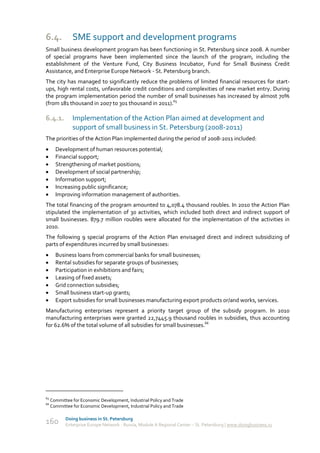 6.4.           SME support and development programs
Small business development program has been functioning in St. Petersburg since 2008. A number
of special programs have been implemented since the launch of the program, including the
establishment of the Venture Fund, City Business Incubator, Fund for Small Business Credit
Assistance, and Enterprise Europe Network - St. Petersburg branch.
The city has managed to significantly reduce the problems of limited financial resources for start-
ups, high rental costs, unfavorable credit conditions and complexities of new market entry. During
the program implementation period the number of small businesses has increased by almost 70%
(from 181 thousand in 2007 to 301 thousand in 2011).65

6.4.1.         Implementation of the Action Plan aimed at development and
               support of small business in St. Petersburg (2008-2011)
The priorities of the Action Plan implemented during the period of 2008-2011 included:
      Development of human resources potential;
      Financial support;
      Strengthening of market positions;
      Development of social partnership;
      Information support;
      Increasing public significance;
      Improving information management of authorities.
The total financing of the program amounted to 4,078.4 thousand roubles. In 2010 the Action Plan
stipulated the implementation of 30 activities, which included both direct and indirect support of
small businesses. 879.7 million roubles were allocated for the implementation of the activities in
2010.
The following 9 special programs of the Action Plan envisaged direct and indirect subsidizing of
parts of expenditures incurred by small businesses:
      Business loans from commercial banks for small businesses;
      Rental subsidies for separate groups of businesses;
      Participation in exhibitions and fairs;
      Leasing of fixed assets;
      Grid connection subsidies;
      Small business start-up grants;
      Export subsidies for small businesses manufacturing export products or/and works, services.
Manufacturing enterprises represent a priority target group of the subsidy program. In 2010
manufacturing enterprises were granted 22,7445.9 thousand roubles in subsidies, thus accounting
for 62.6% of the total volume of all subsidies for small businesses.66




65
     Committee for Economic Development, Industrial Policy and Trade
66
     Committee for Economic Development, Industrial Policy and Trade

            Doing business in St. Petersburg
160         Enterprise Europe Network - Russia, Module A Regional Center – St. Petersburg | www.doingbusiness.ru
 