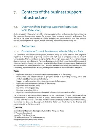 7. Contacts of the business support
   infrastructure
7.1.        Overview of the business support infrastructure
            in St. Petersburg
Business support infrastructure provides extensive opportunities for business development during
the economic downturn and support for securing future economic prosperity and growth. This
section of the guide summarizes the existing support from government to help your business
succeed, including financial support, advice, consulting, information, skills training, etc.


7.2.        Authorities
7.2.1.      Committee for Economic Development, Industrial Policy and Trade
The Committee for Economic Development, Industrial Policy and Trade is tasked with long-term
objectives of development of growing economy with high level of competitiveness and share of
human capital. The Committee is comprised of the following 6 blocks each formed of specialized
departments and units: Economic Planning; Development of Industry, Agri-Industrial Complex and
Economic Security; Support of Industry, Small and Medium-Sized Entrepreneurship; Development
of Innovations and Investment Attraction; Consumer Market and Licensing; Improvement of Public
Contracting, External Economic Activity, Development of Medical and Pharmaceutical Projects.

Tasks
   Implementation of socio-economic development program of St. Petersburg;
   Development and implementation of programs aimed at supporting industry, small and
    medium-sized businesses in St. Petersburg;
   Support of implementation of investment projects in St. Petersburg;
   Implementation of innovation policy in St. Petersburg;
   Implementation of cluster policy;
   Regulation of trading activities;
   Licensing of certain activities;
   Organization and implementation of citywide celebrations, forums and trade fairs.
The Committee is also entrusted with evaluation and coordination of other committees of the
Government of St. Petersburg as well as district administrations in the above-mentioned areas.
Together with the Finance Committee, Tariff Committee and Labor and Employment Committee,
Committee for Economic Development, Industrial Policy and Trade forms the financial and
economic sector of the Government.

Contacts
Committee for Economic Development, Industrial Policy and Trade
16 Voznesensky prospect
190000 St. Petersburg, Russia
Tel.: +7 812 576 00 01 | Fax: +7 812 570 35 54
info@cedipt.spb.ru | www.cedipt.spb.ru

         Doing business in St. Petersburg
164      Enterprise Europe Network - Russia, Module A Regional Center – St. Petersburg | www.doingbusiness.ru
 