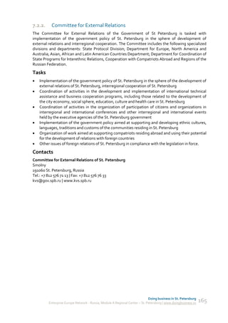 7.2.2.    Committee for External Relations
The Committee for External Relations of the Government of St Petersburg is tasked with
implementation of the government policy of St. Petersburg in the sphere of development of
external relations and interregional cooperation. The Committee includes the following specialized
divisions and departments: State Protocol Division; Department for Europe, North America and
Australia; Asian, African and Latin American Countries Department; Department for Coordination of
State Programs for Interethnic Relations, Cooperation with Compatriots Abroad and Regions of the
Russian Federation.

Tasks
   Implementation of the government policy of St. Petersburg in the sphere of the development of
    external relations of St. Petersburg, interregional cooperation of St. Petersburg
   Coordination of activities in the development and implementation of international technical
    assistance and business cooperation programs, including those related to the development of
    the city economy, social sphere, education, culture and health care in St. Petersburg
   Coordination of activities in the organization of participation of citizens and organizations in
    interregional and international conferences and other interregional and international events
    held by the executive agencies of the St. Petersburg government
   Implementation of the government policy aimed at supporting and developing ethnic cultures,
    languages, traditions and customs of the communities residing in St. Petersburg
   Organization of work aimed at supporting compatriots residing abroad and using their potential
    for the development of relations with foreign countries
   Other issues of foreign relations of St. Petersburg in compliance with the legislation in force.

Contacts
Committee for External Relations of St. Petersburg
Smolny
191060 St. Petersburg, Russia
Tel.: +7 812 576 71 13 | Fax: +7 812 576 76 33
kvs@gov.spb.ru | www.kvs.spb.ru




                                                                             Doing business in St. Petersburg
         Enterprise Europe Network - Russia, Module A Regional Center – St. Petersburg | www.doingbusiness.ru   165
 