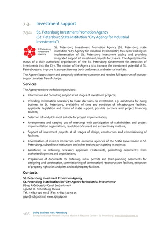 7.3.        Investment support
7.3.1.      St. Petersburg Investment Promotion Agency
            (St. Petersburg State Institution “City Agency for Industrial
            Investments”)
                         St. Petersburg Investment Promotion Agency (St. Petersburg state
                         institution “City Agency for Industrial Investments”) has been working on
                         implementation of St. Petersburg investment policy and providing
                         integrated support of investment projects for 7 years. The Agency has the
status of a duly authorized organization of the St. Petersburg Government for attraction of
investments into the City. The mission of the Agency is to increase the investment potential of St.
Petersburg and improve its competitiveness both on domestic and external markets.
The Agency liases closely and personally with every customer and renders full spectrum of investor
support services free of charge.

Services
The Agency renders the following services:
   Information and consulting support at all stages of investment projects;
   Providing information necessary to make decisions on investment, e.g. conditions for doing
    business in St. Petersburg, availability of sites and condition of infrastructure facilities,
    applicable legislation and forms of state support, possible partners and project financing
    sources;
   Selection of land plots most suitable for project implementation;
   Arrangement and carrying out of meetings with participation of stakeholders and project
    implementation organizations, resolution of current and extraordinary matters;
   Support of investment projects at all stages of design, construction and commissioning of
    facilities;
   Coordination of investor interaction with executive agencies of the State Government in St.
    Petersburg, subordinate institutions and other entities participating in projects;
   Assistance in obtaining necessary approvals (statements, permitting documents) from
    authorized agencies and organizations;
   Preparation of documents for obtaining initial permits and town-planning documents for
    designing and construction, commissioning of construction/ reconstruction facilities, execution
    of property rights for land plots and real property facilities.

Contacts
St. Petersburg Investment Promotion Agency
St. Petersburg State Institution “City Agency for Industrial Investments”
88-90 A Griboedov Canal Embankment
190068 St. Petersburg, Russia
Tel.: +7 812 320 50 16 | Fax: +7 812 320 50 15
gapi@spbgapi.ru | www.spbgapi.ru




         Doing business in St. Petersburg
166      Enterprise Europe Network - Russia, Module A Regional Center – St. Petersburg | www.doingbusiness.ru
 