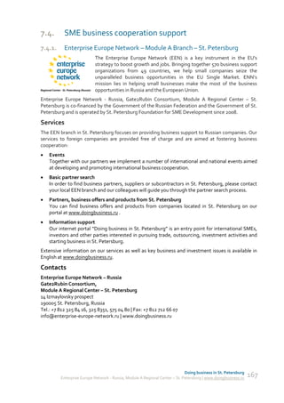 7.4.       SME business cooperation support
7.4.1.     Enterprise Europe Network – Module A Branch – St. Petersburg
                           The Enterprise Europe Network (EEN) is a key instrument in the EU's
                           strategy to boost growth and jobs. Bringing together 570 business support
                           organizations from 49 countries, we help small companies seize the
                           unparalleled business opportunities in the EU Single Market. ENN’s
                           mission lies in helping small businesses make the most of the business
                           opportunities in Russia and the European Union.
Enterprise Europe Network - Russia, Gate2Rubin Consortium, Module A Regional Center – St.
Petersburg is co-financed by the Government of the Russian Federation and the Government of St.
Petersburg and is operated by St. Petersburg Foundation for SME Development since 2008.

Services
The EEN branch in St. Petersburg focuses on providing business support to Russian companies. Our
services to foreign companies are provided free of charge and are aimed at fostering business
cooperation:
   Events
    Together with our partners we implement a number of international and national events aimed
    at developing and promoting international business cooperation.
   Basic partner search
    In order to find business partners, suppliers or subcontractors in St. Petersburg, please contact
    your local EEN branch and our colleagues will guide you through the partner search process.
   Partners, business offers and products from St. Petersburg
    You can find business offers and products from companies located in St. Petersburg on our
    portal at www.doingbusiness.ru .
   Information support
    Our internet portal “Doing business in St. Petersburg” is an entry point for international SMEs,
    investors and other parties interested in pursuing trade, outsourcing, investment activities and
    starting business in St. Petersburg.
Extensive information on our services as well as key business and investment issues is available in
English at www.doingbusiness.ru.

Contacts
Enterprise Europe Network – Russia
Gate2Rubin Consortium,
Module A Regional Center – St. Petersburg
14 Izmaylovsky prospect
190005 St. Petersburg, Russia
Tel.: +7 812 325 84 16, 325 8351, 575 04 80 | Fax: +7 812 712 66 07
info@enterprise-europe-network.ru | www.doingbusiness.ru




                                                                             Doing business in St. Petersburg
         Enterprise Europe Network - Russia, Module A Regional Center – St. Petersburg | www.doingbusiness.ru   167
 