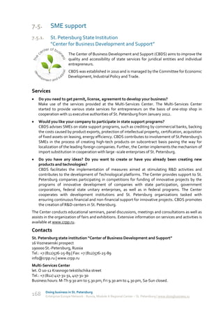 7.5.        SME support
7.5.1.      St. Petersburg State Institution
            “Center for Business Development and Support”
                        The Center of Business Development and Support (CBDS) aims to improve the
                        quality and accessibility of state services for juridical entities and individual
                        entrepreneurs.
                        CBDS was established in 2010 and is managed by the Committee for Economic
                        Development, Industrial Policy and Trade.


Services
   Do you need to get permit, license, agreement to develop your business?
    Make use of the services provided at the Multi-Services Center. The Multi-Services Center
    started to provide various state services for entrepreneurs on the basis of one-stop shop in
    cooperation with 11 executive authorities of St. Petersburg from January 2012.
   Would you like your company to participate in state support programs?
    CBDS advises SMEs on state support programs, such as crediting by commercial banks, backing
    the costs caused by product exports, protection of intellectual property, certification, acquisition
    of fixed assets on leasing, energy efficiency. CBDS contributes to involvement of St.Petersburg’s
    SMEs in the process of creating high-tech products on subcontract basis paving the way for
    localization of the leading foreign companies. Further, the Center implements the mechanism of
    import substitution in cooperation with large -scale enterprises of St. Petersburg.
   Do you have any ideas? Do you want to create or have you already been creating new
    products and technologies?
    CBDS facilitates the implementation of measures aimed at stimulating R&D activities and
    contributes to the development of Technological platforms. The Center provides support to St.
    Petersburg companies participating in competitions for funding of innovative projects by the
    programs of innovative development of companies with state participation, government
    corporations, federal state unitary enterprises, as well as in federal programs. The Center
    cooperates with development institutions and St. Petersburg organizations tasked with
    ensuring continuous financial and non-financial support for innovative projects. CBDS promotes
    the creation of R&D-centers in St. Petersburg.
The Center conducts educational seminars, panel discussions, meetings and consultations as well as
assists in the organization of fairs and exhibitions. Extensive information on services and activities is
available at www.crpp.ru.

Contacts
St. Petersburg state institution “Center of Business Development and Support”
16 Voznesenski prospect
190000 St.-Petersburg, Russia
Tel.: +7 (812)576-25-89 | Fax: +7 (812)576-25-89
info@crpp.ru | www.crpp.ru
Multi-Services Center
let. O 10-12 Krasnogo tekstilschika street
Tel.: +7 (812) 417-31-31, 417-31-30
Business hours: M-Th 9:30 am to 5.30 pm; Fri 9.30 am to 4.30 pm, Sa-Sun closed.

         Doing business in St. Petersburg
168      Enterprise Europe Network - Russia, Module A Regional Center – St. Petersburg | www.doingbusiness.ru
 