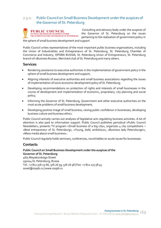 7.5.2.     Public Council on Small Business Development under the auspices of
           the Governor of St. Petersburg
                                               Consulting and advisory body under the auspices of
                                              the Governor of St. Petersburg on the issues
                                              pertaining to the realization of government policy in
the sphere of small business development and support.

Public Council unites representatives of the most important public business organizations, including
the Union of Industrialists and Entrepreneurs of St. Petersburg, St. Petersburg Chamber of
Commerce and Industry, OPORA RUSSIA, St. Petersburg Union of Entrepreneurs, St. Petersburg
branch of «Business Russia», Merchant club of St. Petersburg and many others.

Services
   Rendering assistance to executive authorities in the implementation of government policy in the
    sphere of small business development and support;
   Aligning interests of executive authorities and small business associations regarding the issues
    of implementation of socio-economic development policy of St. Petersburg;
   Developing recommendations on protection of rights and interests of small businesses in the
    course of development and implementation of economic, proprietary, city planning and social
    policy;
   Informing the Governor of St. Petersburg, Government and other executive authorities on the
    most acute problems of small business development;
   Developing positive image of small business, raising public confidence in businesses, developing
    business culture and business ethics.
Public Council actively carries out analyses of legislative acts regulating business activities. A lot of
attention is also paid to information support. Public Council publishes periodical «Public Council
Newsletter», presents TV program «Small business of a big city», organizes 4 city competitions –
«Best entrepreneur of St. Petersburg», «Young, bold, ambitious», «Business lady Petersburger»,
«Mass media about small business».
Public Council regularly holds seminars, conferences, round tables on acute issues for businesses.

Contacts
Public Council on Small Business Development under the auspices of the
Governor of St. Petersburg
46/5 Mayakovskogo Street
191014 St. Petersburg, Russia
Tel.: +7 812 576 25 66, 576 26 59, 576 26 58 | Fax: +7 812 273 58 45
sovet@osspb.ru | www.osspb.ru




                                                                             Doing business in St. Petersburg
         Enterprise Europe Network - Russia, Module A Regional Center – St. Petersburg | www.doingbusiness.ru   169
 