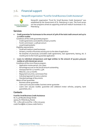 7.6.        Financial support
7.6.1.      Nonprofit organization “Fund for Small Business Credit Assistance”
                           Nonprofit organization “Fund for Small Business Credit Assistance” was
                           established by the Government of St. Petersburg in 2007. The Fund carries
                           out two programs aimed at supporting small and medium businesses in St.
                           Petersburg:

Services
    Credit guarantee for businesses to the amount of 50% of the total credit amount and up to
     12 million roubles
    Conditions of the credit guarantee program:
    - Credit agreements concluded for at least 3 months
    - Fund’s commission: 1.75% per annum
    - 37 participating banks
    Eligibility requirements:
    - Small and medium-sized businesses
    - At least 3 months of business activity prior to the date of application
    - No breaches of previously concluded credit agreements, loan agreements, leasing, etc. 6
        months prior to the Fund’s guarantee application
    Loans to individual entrepreneurs and legal entities to the amount of 50,000-1,000,000
     roubles at 10% interest per annum
    Conditions of the micro finance program:
    - Application review period: 3 to 5 days
    - Percentage accrues on the actual amount outstanding
    - Overpayment for 12 months: 5.5%
    - Maturity: 3 to 12 months
    - Repayment any time, commission free
    - Individual approach to every customer
    - Standard package of documents
    Means of loan guarantee:
    - Business owner guarantee
    - Loans up to 100,000 roubles: business owner guarantee
    - Loans over 100,000 roubles: guarantee and collateral (motor vehicles, property, bank
        guarantees, etc.)

Contacts
Fund for Small Business Credit Assistance
let. A, 46 Mayakovskogo Street
191014 St. Petersburg, Russia
Tel.: +7 812 576 25 75 | Fax: +7 812 273 49 55
credit-fond@bk.ru | www.credit-fond.ru




         Doing business in St. Petersburg
170      Enterprise Europe Network - Russia, Module A Regional Center – St. Petersburg | www.doingbusiness.ru
 