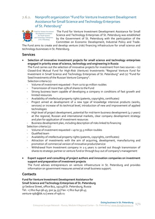 7.6.2.    Nonprofit organization “Fund for Venture Investment Development
          Assistance for Small Science and Technology Enterprises
          of St. Petersburg”
                             The Fund for Venture Investment Development Assistance for Small
                             Science and Technology Enterprises of St. Petersburg was established
                             by the Government of St. Petersburg with the participation of the
                             Committee on Economic Development, Industrial Policy and Trade.
The Fund aims to create and develop venture (risk) financing infrastructure for small science and
technology businesses in St. Petersburg.

Services
    Selection of innovative investment projects for small science and technology enterprises
     engaged in priority areas of science, technology and engineering in Russia
     The Fund carries out the selection of innovative projects for investment from two sources – (1)
     Closed-End Mutual Fund for High-Risk (Venture) Investments “Regional Venture Fund for
     Investment in Small Science and Technology Enterprises of St. Petersburg” and (2) “Fund for
     Seed Investments of the Russian Venture Company”.
     Selection criteria (1):
    - Volume of investment requested – from 10 to 90 million roubles
    - Transmission of more than 25% of shares to the Fund
    - Strong business team capable of developing a company in conditions of fast growth and
        limited resources
    - Availability of intellectual property rights (patents, copyrights, certificates)
    - Project aimed at development of a new type of knowledge intensive products (works,
        services) or increase of its technical level, introduction of new and improvement of applied
        technologies
    - High level of project development, potential for mid-term business development (4-7 years)
        at the regional, Russian and international markets, clear company development strategy
        and plan for application of investment resources
    - Business development plan, including description of risks linked to financing
    Selection criteria (2):
    - Volume of investment requested – up to 33.3 million roubles
    - Qualified team
    - Availability of intellectual property rights (patents, copyrights, certificates)
    - Attraction of investments with the aim of acquiring, development, manufacturing and
        promotion of commercial version of innovative product/service
    - Withdrawal from Investment company in 1-5 years is carried out though transmission of
        shares to strategic partner or venture fund or through buy-out of company’s management

   Expert support and consulting of project authors and innovation companies on investment
    support and preparation of investment projects
    The Fund advises entrepreneurs on venture infrastructure in St. Petersburg and provides
    information on government measures aimed at small business support.

Contacts
Fund for Venture Investment Development Assistance for
Small Science and Technology Enterprises of St. Petersburg
37 Sedova Street, office 802, 192148 St. Petersburg, Russia
Tel.: +7 812 640 96 45, 910 34 33 | Fax: +7 812 640 96 45
venture-spb@bk.ru | www.vf-spb.ru


                                                                             Doing business in St. Petersburg
         Enterprise Europe Network - Russia, Module A Regional Center – St. Petersburg | www.doingbusiness.ru   171
 