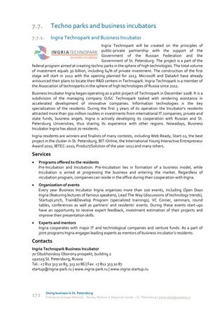 7.7.        Techno parks and business incubators
7.7.1.      Ingria Technopark and Business Incubator
                                         Ingria Technopark will be created on the principles of
                                         public-private partnership with the support of the
                                         Government of the Russian Federation and the
                                         Government of St. Petersburg. The project is a part of the
federal program aimed at creating techno parks in the sphere of high technologies. The total volume
of investment equals 30 billion, including 64% of private investment. The construction of the first
stage will start in 2012 with the opening planned for 2013. Microsoft and DataArt have already
announced their plans to locate their R&D centers in Technopark. Ingria Technopark is a member of
the Association of technoparks in the sphere of high technologies of Russia since 2011.
Business Incubator Ingria began operating as a pilot project of Technopark in December 2008. It is a
subdivision of the managing company OJSC Technopark tasked with rendering assistance in
accelerated development of innovative companies. Information technologies is the key
specialization of the residents. During the first 3 years of its operation the Incubator's residents
attracted more than 500 million roubles in investments from international IT companies, private and
state funds, business angels. Ingria is actively developing its cooperation with Russian and St.
Petersburg Universities, thus sharing its experience with other regions. Nowadays, Business
Incubator Ingria has about 70 residents.
Ingria residents are winners and finalists of many contests, including Web Ready, Start-11, the best
project in the cluster in St. Petersburg, BIT-Online, the International Young Interactive Entrepreneur
Award 2010, IBTEC-2010, Product/Solution of the year-2011 and many others.

Services
   Programs offered to the residents
    Pre-Incubation and Incubation: Pre-Incubation lies in formation of a business model, while
    Incubation is aimed at progressing the business and entering the market. Regardless of
    incubation program, companies can reside in the office during their cooperation with Ingria.
   Organization of events
    Every year Business Incubator Ingria organizes more than 100 events, including Open Days
    Ingria (featuring lectures of famous speakers), Lead The Way (discussions of technology trends),
    StartupLynch, Train&Develop Program (specialized trainings), VC Corner, seminars, round
    tables, conferences as well as partners’ and residents’ events. During these events start-ups
    have an opportunity to receive expert feedback, investment estimation of their projects and
    improve their presentation skills.
   Experts and mentors
    Ingria cooperates with major IT and technological companies and venture funds. As a part of
    joint programs Ingria engages leading experts as mentors of business incubator’s residents.

Contacts
Ingria Technopark Business Incubator
70 Obukhovskoy Oborony prospekt, building 2
192029 St. Petersburg, Russia
Tel.: +7 812 313 10 85, 313 10 86 | Fax: +7 812 313 10 87
startup@ingria-park.ru | www.ingria-park.ru | www.ingria-startup.ru




         Doing business in St. Petersburg
172      Enterprise Europe Network - Russia, Module A Regional Center – St. Petersburg | www.doingbusiness.ru
 