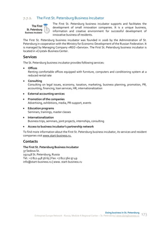 7.7.2.     The First St. Petersburg Business Incubator
                          The First St. Petersburg business incubator supports and facilitates the
                          development of small innovation companies. It is a unique business,
                          information and creative environment for successful development of
                          innovative business of residents.
The First St. Petersburg business incubator was founded in 2006 by the Administration of St.
Petersburg in cooperation with the Ministry for Economic Development of the Russian Federation. It
is managed by Managing Company «REO «Service». The First St. Petersburg business incubator is
located in «Crystal» Business Center.

Services
The St. Petersburg business incubator provides following services:
   Offices
    Renting comfortable offices equipped with furniture, computers and conditioning system at a
    reduced rental rate
   Consulting
    Consulting on legal issues, economy, taxation, marketing, business planning, promotion, PR,
    accounting, financing, loan services, HR, internationalization
   External accounting services
   Promotion of the companies
    Advertising, exhibitions, media, PR-support, events
   Education programs
    Seminars, trainings, master classes
   Internationalization
    Business trips, seminars, joint projects, internships, consulting
   Access to business incubator’s partnership network
To find more information about the First St. Petersburg business incubator, its services and resident
companies visit www.start-business.ru.

Contacts
The First St. Petersburg Business Incubator
37 Sedova St.
192148 St. Petersburg, Russia
Tel.: +7 812 448 56 65 | Fax: +7 812 560 97 49
info@start-business.ru | www. start-business.ru




                                                                             Doing business in St. Petersburg
         Enterprise Europe Network - Russia, Module A Regional Center – St. Petersburg | www.doingbusiness.ru   173
 