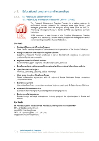 7.8.        Educational programs and internships
7.8.1.      St. Petersburg State Institution
            “St. Petersburg Interregional Resource Center” (SPIRC)
                         The President Management Training Program is a leading program in
                         professional business education for managers since 1997. Nearly 3,500
                         managers graduated from the Program during these years. In 2005 St.
                         Petersburg Interregional Resource Centre (SPIRC) was registered as State
                         Institution.
                         SPIRC represents a new format of the President Management Training
                         Program in St. Petersburg – a state training program for managers of national
                         economic enterprises of the Russian Federation.

Services
   President Management Training Program
    State Plan for training managers of national economic organizations of the Russian Federation
   Postgraduate work with President Program’s alumni
    Supporting President Program graduates in career development, assistance in promotion
    graduate’s business and projects
   Regional University of small business
    Governmental support programs, educational programs, seminars
   Development and maintenance of international and interregional educational projects
   Special educational projects
    Trainings, Consulting, Coaching, Special Internships
   Wide range of partnership all over Russia
    Signed collaboration agreements with 18 regions of Russia, Northwest Russia consortium
    coordination center
   Event management
    International conferences, meetings, seminars, business meetings in St. Petersburg, exhibitions
   Database of business contacts
    Business match-making for Russian and potential foreign partners
   Business exchange program
    Russian-foreign exchange management training program for top-managers in Russia and
    abroad

Contacts
St. Petersburg State institution “St. Petersburg Interregional Resource Center"
88/90 Griboedova embankment
190068 St. Petersburg Russia
Tel. + 7 812 326 42 75 | Fax: +7 812 326 42 74
int@spbmrc.ru | www.spbmrc.ru




         Doing business in St. Petersburg
174      Enterprise Europe Network - Russia, Module A Regional Center – St. Petersburg | www.doingbusiness.ru
 