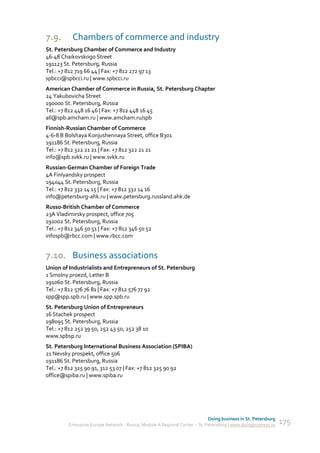 7.9.       Chambers of commerce and industry
St. Petersburg Chamber of Commerce and Industry
46-48 Chaikovskogo Street
191123 St. Petersburg, Russia
Tel.: +7 812 719 66 44 | Fax: +7 812 272 97 13
spbcci@spbcci.ru | www.spbcci.ru
American Chamber of Commerce in Russia, St. Petersburg Chapter
24 Yakubovicha Street
190000 St. Petersburg, Russia
Tel.: +7 812 448 16 46 | Fax: +7 812 448 16 45
all@spb.amcham.ru | www.amcham.ru/spb
Finnish-Russian Chamber of Commerce
4-6-8 B Bolshaya Konjushennaya Street, office B301
191186 St. Petersburg, Russia
Tel.: +7 812 322 21 21 | Fax: +7 812 322 21 21
info@spb.svkk.ru | www.svkk.ru
Russian-German Chamber of Foreign Trade
4A Finlyandsky prospect
194044 St. Petersburg, Russia
Tel.: +7 812 332 14 15 | Fax: +7 812 332 14 16
info@petersburg-ahk.ru | www.petersburg.russland.ahk.de
Russo-British Chamber of Commerce
23A Vladimirsky prospect, office 705
191002 St. Petersburg, Russia
Tel.: +7 812 346 50 51 | Fax: +7 812 346 50 52
infospb@rbcc.com | www.rbcc.com


7.10. Business associations
Union of Industrialists and Entrepreneurs of St. Petersburg
1 Smolny proezd, Letter B
191060 St. Petersburg, Russia
Tel.: +7 812 576 76 81 | Fax: +7 812 576 77 92
spp@spp.spb.ru | www.spp.spb.ru
St. Petersburg Union of Entrepreneurs
16 Stachek prospect
198095 St. Petersburg, Russia
Tel.: +7 812 252 39 50, 252 43 50, 252 38 10
www.spbsp.ru
St. Petersburg International Business Association (SPIBA)
21 Nevsky prospekt, office 506
191186 St. Petersburg, Russia
Tel.: +7 812 325 90 91, 312 53 07 | Fax: +7 812 325 90 92
office@spiba.ru | www.spiba.ru




                                                                             Doing business in St. Petersburg
         Enterprise Europe Network - Russia, Module A Regional Center – St. Petersburg | www.doingbusiness.ru   175
 