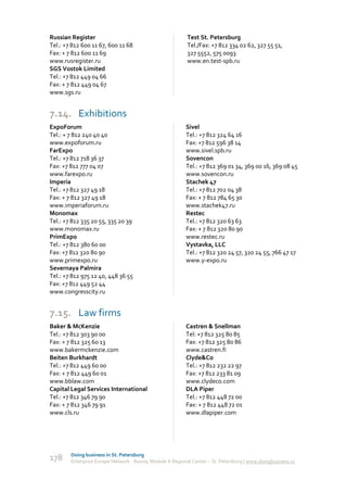 Russian Register                                           Test St. Petersburg
Tel.: +7 812 600 11 67, 600 11 68                          Tel./Fax: +7 812 334 02 62, 327 55 51,
Fax: + 7 812 600 11 69                                     327 5552, 575 0093
www.rusregister.ru                                         www.en.test-spb.ru
SGS Vostok Limited
Tel.: +7 812 449 04 66
Fax: + 7 812 449 04 67
www.sgs.ru


7.14. Exhibitions
ExpoForum                                                  Sivel
Tel.: + 7 812 240 40 40                                    Tel.: +7 812 324 64 16
www.expoforum.ru                                           Fax: +7 812 596 38 14
FarExpo                                                    www.sivel.spb.ru
Tel.: +7 812 718 36 37                                     Sovencon
Fax: +7 812 777 04 07                                      Tel.: +7 812 369 01 34, 369 00 16, 369 08 45
www.farexpo.ru                                             www.sovencon.ru
Imperia                                                    Stachek 47
Tel.: +7 812 327 49 18                                     Tel.: +7 812 702 04 38
Fax: + 7 812 327 49 18                                     Fax: + 7 812 784 65 30
www.imperiaforum.ru                                        www.stachek47.ru
Monomax                                                    Restec
Tel.: +7 812 335 20 55, 335 20 39                          Tel.: +7 812 320 63 63
www.monomax.ru                                             Fax: + 7 812 320 80 90
PrimExpo                                                   www.restec.ru
Tel.: +7 812 380 60 00                                     Vystavka, LLC
Fax: +7 812 320 80 90                                      Tel.: +7 812 320 24 57, 320 24 55, 766 47 17
www.primexpo.ru                                            www.y-expo.ru
Severnaya Palmira
Tel.: +7 812 975 12 40, 448 36 55
Fax: +7 812 449 52 44
www.congresscity.ru


7.15. Law firms
Baker & McKenzie                                           Castren & Snellman
Tel.: +7 812 303 90 00                                     Tel: +7 812 325 80 85
Fax: + 7 812 325 60 13                                     Fax: +7 812 325 80 86
www.bakermckenzie.com                                      www.castren.fi
Beiten Burkhardt                                           Clyde&Co
Tel.: +7 812 449 60 00                                     Tel.: +7 812 232 22 97
Fax: + 7 812 449 60 01                                     Fax: +7 812 233 81 09
www.bblaw.com                                              www.clydeco.com
Capital Legal Services International                       DLA Piper
Tel.: +7 812 346 79 90                                     Tel.: +7 812 448 72 00
Fax: + 7 812 346 79 91                                     Fax: + 7 812 448 72 01
www.cls.ru                                                 www.dlapiper.com




        Doing business in St. Petersburg
178     Enterprise Europe Network - Russia, Module A Regional Center – St. Petersburg | www.doingbusiness.ru
 