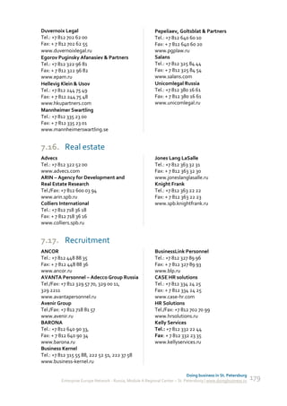 Duvernoix Legal                                            Pepeliaev, Goltsblat & Partners
Tel.: +7 812 702 62 00                                     Tel.: +7 812 640 60 10
Fax: + 7 812 702 62 55                                     Fax: + 7 812 640 60 20
www.duvernoixlegal.ru                                      www.pgplaw.ru
Egorov Puginsky Afanasiev & Partners                       Salans
Tel.: +7 812 322 96 81                                     Tel.: +7 812 325 84 44
Fax: + 7 812 322 96 82                                     Fax: + 7 812 325 84 54
www.epam.ru                                                www.salans.com
Hellevig Klein & Usov                                      Unicomlegal Russia
Tel.: +7 812 244 75 49                                     Tel.: +7 812 380 16 61
Fax: + 7 812 244 75 48                                     Fax: + 7 812 380 16 61
www.hkupartners.com                                        www.unicomlegal.ru
Mannheimer Swartling
Tel.: +7 812 335 23 00
Fax: + 7 812 335 23 01
www.mannheimerswartling.se


7.16. Real estate
Advecs                                                     Jones Lang LaSalle
Tel.: +7 812 322 52 00                                     Tel.: +7 812 363 32 31
www.advecs.com                                             Fax: + 7 812 363 32 30
ARIN – Agency for Development and                          www.joneslanglasalle.ru
Real Estate Research                                       Knight Frank
Tel./Fax: +7 812 600 03 94                                 Tel.: +7 812 363 22 22
www.arin.spb.ru                                            Fax: + 7 812 363 22 23
Colliers International                                     www.spb.knightfrank.ru
Tel.: +7 812 718 36 18
Fax: + 7 812 718 36 16
www.colliers.spb.ru


7.17. Recruitment
ANCOR                                                      BusinessLink Personnel
Tel.: +7 812 448 88 35                                     Tel.: +7 812 327 89 96
Fax: + 7 812 448 88 36                                     Fax: + 7 812 327 89 93
www.ancor.ru                                               www.blp.ru
AVANTA Personnel – Adecco Group Russia                     CASE HR solutions
Tel./Fax: +7 812 329 57 70, 329 00 11,                     Tel.: +7 812 334 24 25
329 2211                                                   Fax: + 7 812 334 24 25
www.avantapersonnel.ru                                     www.case-hr.com
Avenir Group                                               HR Solutions
Tel./Fax: +7 812 718 81 57                                 Tel./Fax: +7 812 702 70 99
www.avenir.ru                                              www.hrsolutions.ru
BARONA                                                     Kelly Services
Tel.: +7 812 640 90 33,                                    Tel.: +7 812 332 22 44
Fax: + 7 812 640 90 34                                     Fax: + 7 812 332 23 35
www.barona.ru                                              www.kellyservices.ru
Business Kernel
Tel.: +7 812 315 55 88, 222 52 51, 222 37 58
www.business-kernel.ru

                                                                             Doing business in St. Petersburg
         Enterprise Europe Network - Russia, Module A Regional Center – St. Petersburg | www.doingbusiness.ru   179
 