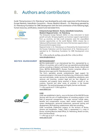 8. Authors and contributors
Guide “Doing business in St. Petersburg” was developed by and under supervision of the Enterprise
Europe Network, Gate2Rubin Consortium – Russia, Module A Branch – St. Petersburg operated by
St. Petersburg Foundation for SME Development with the kind contribution of the following legal,
human resources, certification, research and real estate firms.
                                     Enterprise Europe Network - Russia, Gate2Rubin Consortium,
                                     Module A Regional Center – St. Petersburg
                                     The Enterprise Europe Network (EEN) is a key instrument to boost
                                     growth and jobs. Bringing together 570 business support organizations
                                     from 49 countries, we help small companies seize the unparalleled
                                     business opportunities on the world Market. ENN’s mission lies in
                                     helping small businesses make the most of the business opportunities in
                                     Russia and the European Union.
                                     Regional Center in St. Petersburg is co-financed by the Government of
                                     the Russian Federation and the Government of St. Petersburg and is
                                     operated by St. Petersburg Foundation for SME Development since
                                     2008.
                                     Tel.: +7 812 325 84 16, 325 8351, 575 04 80 | Fax: +7 812 712 66 07
                                     www.doingbusiness.ru

                                     BEITEN BURKHARDT
                                     BEITEN BURKHARDT is an international law firm, represented by 12
                                     offices in 6 countries, with a staff of over 300 specialists providing legal
                                     and tax consulting in Western and Eastern Europe, Russia, Ukraine and
                                     China. BEITEN BURKHARDT's Russian Practice comprises offices in
                                     Moscow (since 1992) and St. Petersburg (since 1996).
                                     The firm's specialists provide comprehensive legal support for
                                     investment projects in the areas of manufacturing, infrastructure, health
                                     care and real estate, render services for establishing subsidiaries, joint
                                     ventures and branches, conduct legal and tax due diligence on
                                     companies and property being acquired in Russia, consult on tax,
                                     customs, financial and other issues of activities in the Russian
                                     Federation. The working languages are English, German and Russian.
                                     T: +7 812 449 60 00 | F: +7 812 449 60 01
                                     www.bblaw.com

                                     CASE
                                     CASE was established in April 5, 2010 on the basis of the ANCOR Survey
                                     Services with the aim of implementation of consulting projects in the
                                     field of personnel management. The major services include salary,
                                     benefits and compensation surveys, labor market research, reward
                                     system development, personnel assessment, personnel training and
                                     development, HR Projecting, outplacement, labor law consulting.
                                     CASE successfully implements projects on the territory of Russia,
                                     Ukraine and Kazakhstan. Today, CASE is represented in 5 cities in
                                     Russia, including Moscow (head office), St. Petersburg, Rostov-on-Don,
                                     Perm and Novosibirsk.
                                     T: +7 812 334 24 25 | F: + 7 812 334 24 25
                                     www.case-hr.com




       Doing business in St. Petersburg
182    Enterprise Europe Network - Russia, Module A Regional Center – St. Petersburg | www.doingbusiness.ru
 