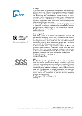 DLA Piper
                             DLA Piper is one of the most highly rated global law firms, with branch
                             offices in 30 countries of Europe, the Middle East, Asia and also the USA.
                             With 39 lawyers and 4 partners, our St. Petersburg practice constitutes
                             the largest legal and full-fledged tax services provider in Russia's
                             northwest. The firm advises on corporate law, mergers and acquisitions,
                             taxation, real estate and infrastructure, project finance, customs and
                             regulatory, employment, IP and IT protection, and possesses significant
                             litigation capabilities and experience.
                             In 2007-2011, DLA Piper was recognized as the leading legal practice in
                             St. Petersburg according to Chambers Europe and the leading corporate
                             practice in the North West region in the view of the Legal500 directory.
                             T: +7 812 448 72 00 | F: +7 812 448 72 01
                             www.dlapiper.com

                             Jones Lang LaSalle
                             Jones Lang LaSalle is a financial and professional services firm
                             specializing in real estate. The firm offers integrated services delivered
                             by expert teams worldwide to clients seeking increased value by owning,
                             occupying or investing in real estate. The firm is an industry leader in
                             property and corporate facility management services, with a portfolio of
                             approximately 167 million square meters worldwide.
                             In Russia and CIS Jones Lang LaSalle has offices in Moscow, St.
                             Petersburg, Kiev and Almaty. Jones Lang LaSalle, Russia was voted
                             Consultant of the Year in 2004, 2006, 2007, 2008, 2009, 2010 and 2011
                             at the Commercial Real Estate Awards, Moscow and Consultant of the
                             Year at the Commercial Real Estate Awards 2009, St. Petersburg.
                             T: +7 812 363 32 31 | F: + 7 812 363 32 30
                             www.joneslanglasalle.ru

                             SGS
                             The SGS Group is the global leader and innovator in inspection,
                             verification, testing and certification services. Founded in 1878, SGS is
                             recognized as the global benchmark in quality and integrity. With 70,000
                             employees, SGS operates a network of over 1,350 offices and
                             laboratories around the world. Operating in Russia since January 1981,
                             today SGS Vostok Limited, the Russian subsidiary of the SGS Group,
                             employs a staff of 3,300 people at the Moscow headquarters and the
                             various offices and laboratories all over the Russian Federation,
                             including Northwest Russia.
                             T: +7 812 449 04 66 | F: + 7 812 449 04 67
                             www.sgs.ru




                                                                    Doing business in St. Petersburg
Enterprise Europe Network - Russia, Module A Regional Center – St. Petersburg | www.doingbusiness.ru   183
 