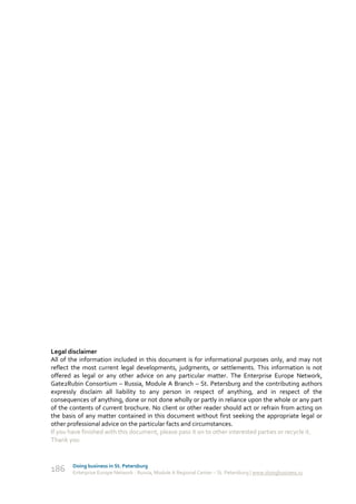 Legal disclaimer
All of the information included in this document is for informational purposes only, and may not
reflect the most current legal developments, judgments, or settlements. This information is not
offered as legal or any other advice on any particular matter. The Enterprise Europe Network,
Gate2Rubin Consortium – Russia, Module A Branch – St. Petersburg and the contributing authors
expressly disclaim all liability to any person in respect of anything, and in respect of the
consequences of anything, done or not done wholly or partly in reliance upon the whole or any part
of the contents of current brochure. No client or other reader should act or refrain from acting on
the basis of any matter contained in this document without first seeking the appropriate legal or
other professional advice on the particular facts and circumstances.
If you have finished with this document, please pass it on to other interested parties or recycle it.
Thank you


        Doing business in St. Petersburg
186     Enterprise Europe Network - Russia, Module A Regional Center – St. Petersburg | www.doingbusiness.ru
 