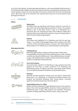 As of 2010, food industry, including beverage and tobacco, is the most profitable industrial sector in
St. Petersburg (26%), followed by chemical (22%) and machinery and equipment production (17%).
These industries account for more than 85% of all revenue receipts from the local manufacturing
sector. More than 10% of all investment into industrial sector accounts for the production food,
beverages and tobacco.1

2.3.3.         Companies
Bakery
                                 Hlebny Dom
                                 JSC Hlebny Dom has operating at the Russian market for more than 70
                                 years and is one of the largest baking enterprises in Russia. The company
                                 became a part of the Fazer Group in 1997. It is represented by 4
                                 production sites in St. Petersburg as well as one in Moscow. Hlebny Dom
                                 produces bakery and confectionery products, long term storage foods as
                                 well as frozen and flaky dough products.

                                 Karavay
                                 JSC Karavay was established in St. Petersburg more than 80 years ago.
                                 Today, it is a modern fully-equipped bakery which produces more than
                                 170 items of fancy and bakery products. Karavay is one of the leaders of
                                 baking industry in St. Petersburg. It currently possesses 4 baking plants.
Beverage production
                                 Carlsberg Group
                                 Baltic Beverages Holding, a leader at the Russian beer market which
                                 manages Baltika, became a part of the Carlsberg Group in 2008. Carlsberg
                                 currently owns 89.01% of Baltika stock. Today, Baltika Brewery, founded
                                 in 1990, is the largest brewery in Eastern Europe and the second-largest
                                 brewery in Europe after Heineken Brewery.

                                 Coca-Cola Company
                                 Coca-Cola’s plant, opened in St. Petersburg in 1995, produces Coca-Cola
                                 products for more than 13 million customers in St. Petersburg and
                                 Northwestern Russia. It employs more than 1,000 people, while creating
                                 up to 200 additional seasonal workplaces during the peak seasons.

                                 Heineken
                                 Heineken has been operating in Russia since 2002 when it acquired the
                                 Bravo plant in St. Petersburg. St. Petersburg’s Heineken brewery also
                                 produces and distributes Budweiser beer, having signed a licensing
                                 agreement with Bud’s brand owner Anheuser-Busch.

                                 Pepsi Bottling Group, Inc. (PBG)
                                 PepsiCo drinks are produced by Pepsi Bottling Group at its four plants in
                                 Russia. One of the top global FMCG companies in Russia opened its St.
                                 Petersburg’s plant in 1992. PBG produces and distributes all PepsiCo
                                 products, including carbonated soft drinks, water, snacks, juices, teas.




1
    Committee for Economic Development, Industrial Policy and Trade

            Doing business in St. Petersburg
26          Enterprise Europe Network - Russia, Module A Regional Center – St. Petersburg | www.doingbusiness.ru
 