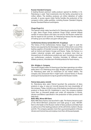 Russian Standard Company
                           A leading Russian premium vodka producer opened its distillery in St.
                           Petersburg in 2006. Total investments into the facility amounted to 60
                           million dollars. The distillery produces 3.6 million dekaliters of vodka
                           annually. A 30,000 square meter facility handles the production of the
                           company's entire vodka portfolio, including Russian Standard Original,
                           Russian Standard Platinum and Imperia.
Candy
                           Chupa Chups S.A.
                           The Spanish candy maker launched its St. Petersburg’s production facility
                           in 1991. Neva Chupa Chups produces Chupa Chups caramel lollipop
                           candies of various flavors and colors not only for the Russian market but
                           also for export to CIS countries. St. Petersburg’s factory has the capacity
                           of making up to 200 million 200-gram rolls per year.

                           Confectionery factory named after N.K. Krupskaya
                           The history of the Confectionery factory began in 1938. In 2006 the
                           factory was acquired by the Norwegian Concern Orkla which is one of the
                           leading suppliers of branded consumer goods to Nordic food retailers as
                           well as Central and Eastern Europe and Russia. Today, the factory is a
                           modern industrial complex with capacity to produce more than 20
                           thousand tons of confectionery products per year. It produces more than
                           130 confectionery products, including chocolate of different sorts,
                           diabetic products, chocolate semi-finished products for food industry.
Chewing gum
                           Wm. Wrigley Jr. Company
                           The world’s largest maker of chewing gum has been operating a 70 million
                           dollar plant in St. Petersburg since 1999. Wrigley is planning to expand its
                           St. Petersburg plant with an investment of 100 million dollars. The
                           company also announced that it might build a second factory in Russia
                           and acquire local producers to tap its growth at the Russian market.
Dairy
                           Petmol dairy plant, Unimilk
                           St. Petersburg dairy plant Petmol launched the production of dairy
                           products in 1934. In 2003 LLC Unimilk became the main shareholder of
                           the company. Today, Unimilk is one of the leading manufacturers of dairy
                           products in Russia and CIS. Established in 2002, the company employs
                           more than 14 thousand people and unites 28 enterprises in Russia,
                           Ukraine and Belarus specialized in the production of dairy products and
                           baby food.
                           Baltic Milk, Wimm-Bill-Dann
                           Baltic Milk Dairy Factory was launched in 1987. The factory became a part
                           of the Wimm-Bill-Dann production and trade group in 2000. Will-Bill-
                           Dann is the leader at the Russian market of dairy products and baby food
                           as well as one of the leading producers at the soft drinks market in Russia
                           and CIS. The company operates more than 35 processing plants in Russia,
                           Ukraine and Central Asia and employs more than 18 thousand people.




                                                                            Doing business in St. Petersburg
        Enterprise Europe Network - Russia, Module A Regional Center – St. Petersburg | www.doingbusiness.ru   27
 